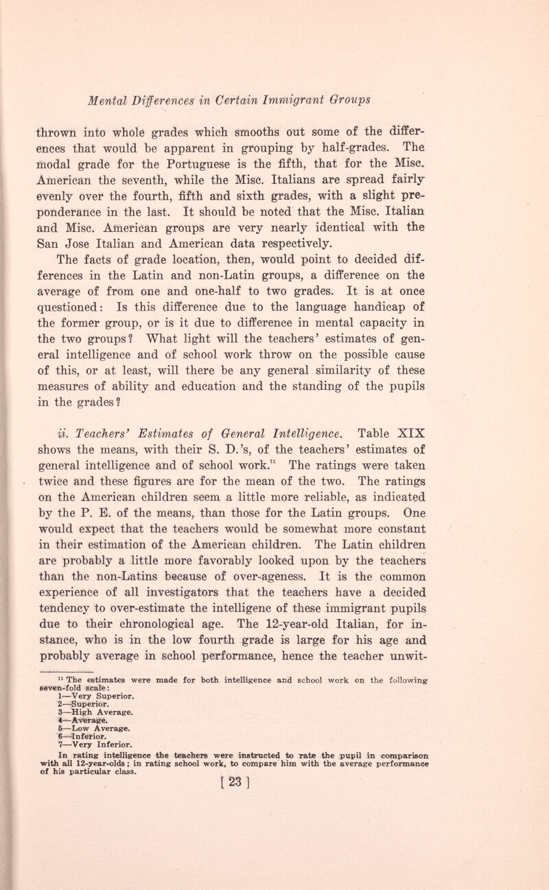 thrown into whole grades which smooths out some of the differ ences that would be apparent in grouping by half-grades. The modal grade for the Portuguese is the fifth, that for the Misc. American the seventh, while the Misc. Italians are spread fairly evenly over the fourth, fifth and sixth grades, with a slight pre ponderance in the last. It should be noted that the Misc. Italian and Misc. American groups are very nearly identical with the San Jose Italian and American data respectively. The facts of grade location, then, would point to decided dif ferences in the Latin and non-Latin groups, a difference on the average of from one and one-half to two grades. It is at once questioned: Is this difference due to the language handicap of the former group, or is it due to difference in mental capacity in the two groups? What light will the teachers’ estimates of gen eral intelligence and of school work throw on the possible cause of this, or at least, will there be any general similarity of these measures of ability and education and the standing of the pupils in the grades? ii. Teachers’ Estimates of General Intelligence. Table XIX shows the means, with their S. D.’s, of the teachers’ estimates of general intelligence and of school work. 11 The ratings were taken twice and these figures are for the mean of the two. The ratings on the American children seem a little more reliable, as indicated by the P. E. of the means, than those for the Latin groups. One would expect that the teachers would be somewhat more constant in their estimation of the American children. The Latin children are probably a little more favorably looked upon by the teachers than the non-Latins because of over-ageness. It is the common experience of all investigators that the teachers have a decided tendency to over-estimate the intelligenc of these immigrant pupils due to their chronological age. The 12-year-old Italian, for in stance, who is in the low fourth grade is large for his age and probably average in school performance, hence the teacher unwit- 11 The estimates were made for both intelligence and school work on the following seven-fold scale: 1— Very Superior. 2— —Superior. 3— High Average. 4— Average. 5— Low Average. 6— Inferior. 7— Very Inferior. In rating intelligence the teachers were instructed to rate the pupil in comparison with all 12-year-olds ; in rating school work, to compare him with the average performance of his particular class.