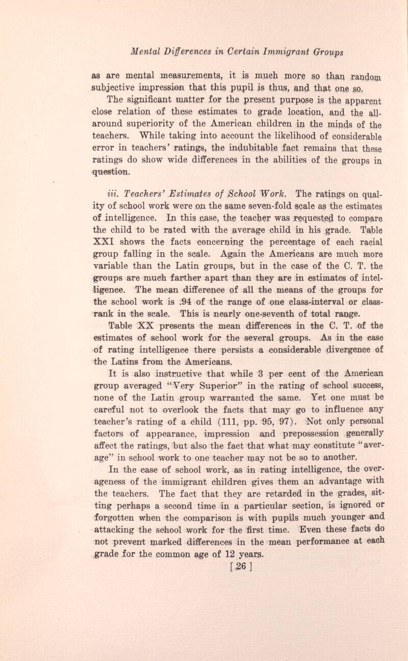 as are mental measurements, it is much more so than random subjective impression that this pupil is thus, and that one so. The significant matter for the present purpose is the apparent close relation of these estimates to grade location, and the all- around superiority of the American children in the minds of the teachers. While taking into account the likelihood of considerable error in teachers’ ratings, the indubitable fact remains that these ratings do show wide differences in the abilities of the groups in question. in. Teachers’ Estimates of School Work. The ratings on qual ity of school work were on the same seven-fold scale as the estimates of intelligence. In this case, the teacher was requested to compare the child to be rated with the average child in his grade. Table XXI shows the facts concerning the percentage of each racial group falling in the scale. Again the Americans are much more variable than the Latin groups, but in the case of the C. T. the groups are mueh farther apart than they are in estimates of intel ligence. The mean difference of all the means of the groups for the school work is .94 of the range of one class-interval or class- rank in the scale. This is nearly one-seventh of total range. Table XX presents the mean differences in the C. T. of the estimates of school work for the several groups. As in the case of rating intelligence there persists a considerable divergence of the Latins from the Americans. It is also instructive that while 3 per cent of the American group averaged “Very Superior” in the rating of school success, none of the Latin group warranted the same. Yet one must be careful not to overlook the facts that may go to influence any teacher’s rating of a child (111, pp. 95, 97). Not only personal factors of appearance, impression and prepossession generally affect the ratings, but also the fact that what may constitute “aver age” in school work to one teacher may not be so to another. In the case of school work, as in rating intelligence, the over ageness of the immigrant children gives them an advantage with the teachers. The fact that they are retarded in the grades, sit ting perhaps a second time in a particular section, is ignored or forgotten when the comparison is with pupils much younger and attacking the school work for the first time. Even these facts do not prevent marked differences in the mean performance at each grade for the common age of 12 years. [26]