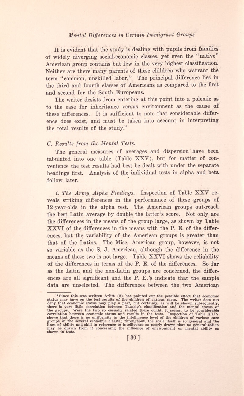 It is evident that the study is dealing with pupils from families of widely diverging social-economic classes, yet even the “native” American group contains but few in the very highest classification. Neither are there many parents of these children who warrant the term “common, unskilled labor.” The principal difference lies in the third and fourth classes of Americans as compared to the first and second for the South Europeans. The writer desists from entering at this point into a polemic as to the case for inheritance versus environment as the cause of these differences. It is sufficient to note that considerable differ ence does exist, and must be taken into account in interpreting the total results of the study. 15 C. Results from the Mental Tests. The general measures of averages and dispersion have been tabulated into one table (Table XXV), but for matter of con venience the test results had best be dealt with under the separate headings first. Analysis of the individual tests in alpha and beta follow later. i. The Army Alpha Findings. Inspection of Table XXV re veals striking differences in the performance of these groups of 12-year-olds in the alpha test. The American groups out-reach the best Latin average by double the latter’s score. Not only are the differences in the means of the group large, as shown by Table XXVI of the differences in the means with the P. E. of the differ ences, but the variability of the American groups is greater than that of the Latins. The Mise. American group, however, is not so variable as the S. J. American, although the difference in the means of these two is not large. Table XXVI shows the reliability of the differences in terms of the P. E. of the differences. So far as the Latin and the non-Latin groups are concerned, the differ ences are all significant and the P. E.’s indicate that the sample data are unselected. The differences between the two American 11 Since this was written Arlitt (2) has pointed out the possible effect that economic status may have on the test results of the children of various races. The writer does not deny that economic status may play a part, but certainly, as will be shown subsequently, there is very little correlation between Taussig’s classification and the mental status of the groups. Were the two so casually related there ought, it seems, to be considerable correlation between economic status and results in the tests. Inspection of Table XXIV shows that there is no uniformity in the intelligence level of the children of various race groups in the several economic classts; throughout, the scale itself is so general and the lines of ability and skill in reference to intelligence so poorly drawn that no generalization may be drawn from it concerning the influence of environment on mental ability as shown in tests.