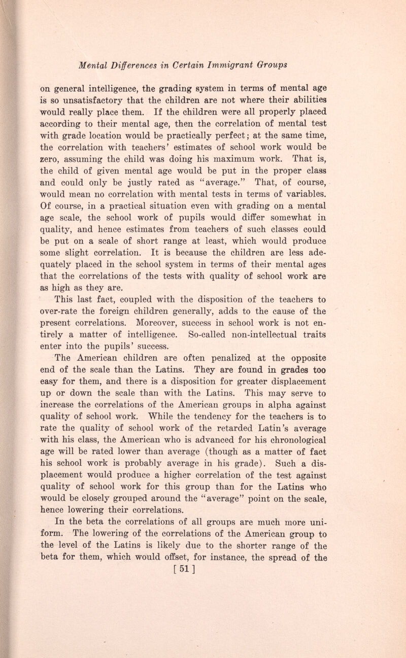 on general intelligence, the grading system in terms of mental age is so unsatisfactory that the children are not where their abilities would really place them. If the children were all properly placed according to their mental age, then the correlation of mental test with grade location would be practically perfect; at the same time, the correlation with teachers’ estimates of school work would be zero, assuming the child was doing his maximum work. That is, the child of given mental age would be put in the proper class and could only be justly rated as “average.” That, of course, would mean no correlation with mental tests in terms of variables. Of course, in a practical situation even with grading on a mental age scale, the school work of pupils would differ somewhat in quality, and hence estimates from teachers of such classes could be put on a scale of short range at least, which would produce some slight correlation. It is because the children are less ade quately placed in the school system in terms of their mental ages that the correlations of the tests with quality of school work are as high as they are. This last fact, coupled with the disposition of the teachers to over-rate the foreign children generally, adds to the cause of the present correlations. Moreover, success in school work is not en tirely a matter of intelligence. So-called non-intellectual traits enter into the pupils’ success. The American children are often penalized at the opposite end of the scale than the Latins. They are found in grades too easy for them, and there is a disposition for greater displacement up or down the scale than with the Latins. This may serve to increase the correlations of the American groups in alpha against quality of school work. While the tendency for the teachers is to rate the quality of school work of the retarded Latin’s average with his class, the American who is advanced for his chronological age will be rated lower than average (though as a matter of fact his school work is probably average in his grade). Such a dis placement would produce a higher correlation of the test against quality of school work for this group than for the Latins who would be closely grouped around the “average” point on the scale, hence lowering their correlations. In the beta the correlations of all groups are much more uni form. The lowering of the correlations of the American group to the level of the Latins is likely due to the shorter range of the beta for them, which would offset, for instance, the spread of the [51]