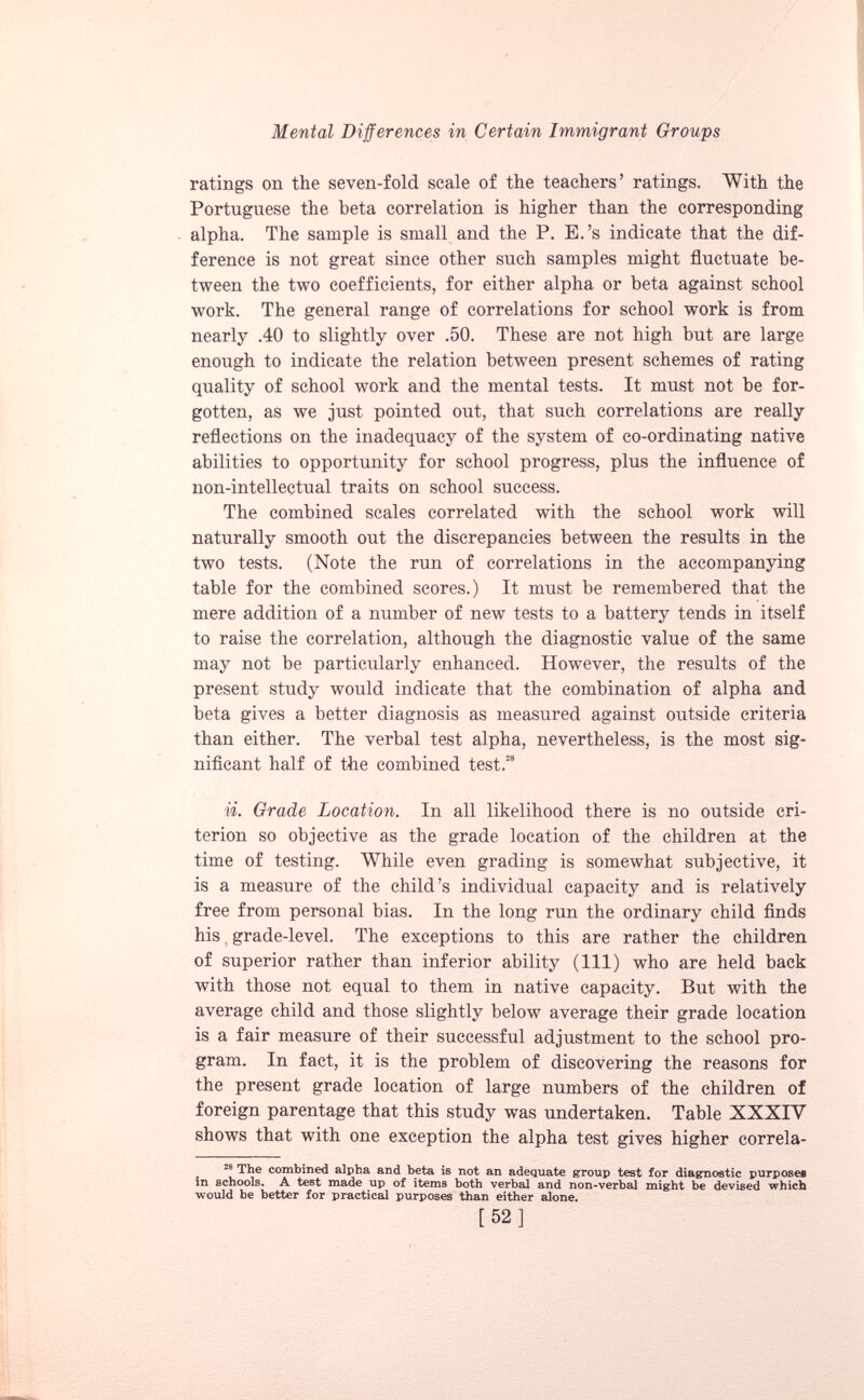 ratings on the seven-fold scale of the teachers’ ratings. With the Portuguese the beta correlation is higher than the corresponding alpha. The sample is small and the P. E.’s indicate that the dif ference is not great since other such samples might fluctuate be tween the two coefficients, for either alpha or beta against school work. The general range of correlations for school work is from nearly .40 to slightly over .50. These are not high but are large enough to indicate the relation between present schemes of rating quality of school work and the mental tests. It must not be for gotten, as we just pointed out, that such correlations are really reflections on the inadequacy of the system of co-ordinating native abilities to opportunity for school progress, plus the influence of non-intellectual traits on school success. The combined scales correlated with the school work will naturally smooth out the discrepancies between the results in the two tests. (Note the run of correlations in the accompanying table for the combined scores.) It must be remembered that the mere addition of a number of new tests to a battery tends in itself to raise the correlation, although the diagnostic value of the same may not be particularly enhanced. However, the results of the present study would indicate that the combination of alpha and beta gives a better diagnosis as measured against outside criteria than either. The verbal test alpha, nevertheless, is the most sig nificant half of the combined test. 28 ii. Grade Location. In all likelihood there is no outside cri terion so objective as the grade location of the children at the time of testing. While even grading is somewhat subjective, it is a measure of the child’s individual capacity and is relatively free from personal bias. In the long run the ordinary child finds his. grade-level. The exceptions to this are rather the children of superior rather than inferior ability (111) who are held back with those not equal to them in native capacity. But with the average child and those slightly below average their grade location is a fair measure of their successful adjustment to the school pro gram. In fact, it is the problem of discovering the reasons for the present grade location of large numbers of the children of foreign parentage that this study was undertaken. Table XXXIV shows that with one exception the alpha test gives higher correla- 28 The combined alpha and beta is not an adequate group test for diagnostic purposes in schools. A test made up of items both verbal and non-verbal might be devised which would be better for practical purposes than either alone. [52]
