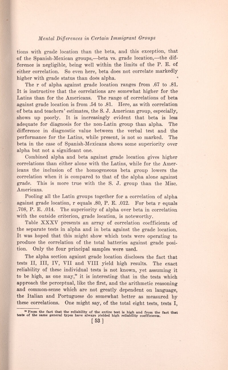 tions with grade location than the beta, and this exception, that of the Spanish-Mexican groups,—beta vs. grade location,—the dif ference is negligible, being well within the limits of the P. E. of either correlation. So even here, beta does not correlate markedly higher with grade status than does alpha. ’ The r of alpha against grade location ranges from .67 to .81. It is instructive that the correlations are somewhat higher for the Latins than for the Americans. The range of correlations of beta against grade location is from .54 to .81. Here, as with correlation of beta and teachers ’ estimates, the S. J. American group, especially, shows up poorly. It is increasingly evident that beta is less adequate for diagnosis for the non-Latin group than alpha. The difference in diagnostic value between the verbal test and the performance for the Latins, while present, is not so marked. The beta in the case of Spanish-Mexicans shows some superiority over alpha but not a significant one. Combined alpha and beta against grade location gives higher correlations than either alone with the Latins, while for the Amer icans the inclusion of the homogeneous beta group lowers the correlation when it is compared to that of the alpha alone against grade. This is more true with the S. J. group than the Misc. Americans. Pooling all the Latin groups together for a correlation of alpha against grade location, r equals .80, P. E. .012. For beta r equals .708, P. E. .014. The superiority of alpha over beta in correlation with the outside criterion, grade location, is noteworthy. Table XXXY presents an array of correlation coefficients of the separate tests in alpha and in beta against the grade location. It was hoped that this might show which tests were operating to produce the correlation of the total batteries against grade posi tion. Only the four principal samples were used. The alpha section against grade location discloses the fact that tests II, III, IV, VII and VIII yield high results. The exact reliability of these individual tests is not known, yet assuming it to be high, as one may, 29 it is interesting that in the tests which approach the perceptual, like the first, and the arithmetic reasoning and common-sense which are not greatly dependent on language, the Italian and Portuguese do somewhat better as measured by these correlations. One might say, of the total eight tests, tests I, M From the fact that the reliability of the entire test is high and from the fact that tests of the same general types have always yielded high reliability coefficients. [53]