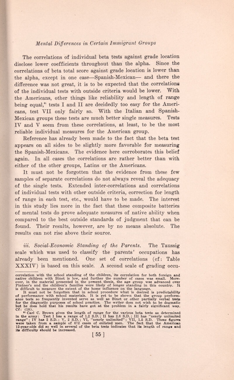 The correlations of individual beta tests against grade location disclose lower coefficients throughout than the alpha. Since the correlations of beta total score against grade location is lower than the alpha, except in one case—Spanish-Mexican— and there the difference was not great, it is to he expected that the correlations of the individual tests with outside criteria would be lower. With the Americans, other things like reliability and length of range being equal,’ 1 tests I and II are decidedly too easy for the Ameri cans, test VII only fairly so. With the Italian and Spanish- Mexican groups these tests are much better single measures. Tests IV and V seem from these correlations, at least, to be the most reliable individual measures for the American group. Reference has already been made to the fact that the beta test appears on all sides to be slightly more favorable for measuring the Spanish-Mexicans. The evidence here corroborates this belief again. In all cases the correlations are rather better than with either of the other groups, Latins or the Americans. It must not be forgotten that the evidence from these few samples of separate correlations do not always reveal the adequacy of the single tests. Extended inter-correlations and correlations of individual tests with other outside criteria, correction for length of range in each test, etc., would have to be made. The interest in this study lies more in the fact that these composite batteries of mental tests do prove adequate measures of native ability when compared to the best outside standards of judgment that can be found. Their results, however, are by no means absolute. The results can not rise above their source. in. Social-Economic Standing of the Parents. The Taussig scale which was used to classify the parents’ occupations has already been mentioned. One set of correlations (cf: Table XXXIV) is based on this scale. A second scale of grading occu- * ** correlation with the school standing of the children, its correlation for both foreign and native children with Binet is low, and further the number of cases was small. More over, in the material presented in the present thesis, the age group was advanced over Pintner’s and the children’s families were likely of longer standing in this country. It is difficult to measure the extent of the home influence on the language. It must not be forgotten that in school procedure what is desired is predictability of performance with school materials. It is yet to be shown that the group perform ance tests so frequently invented serve as well as Binet or other partially verbal teste for the diagnostic purposes of school practice. The writer does not wish to. be dogmatic but he does hold that his results have got at the problem in a fairly significant way. Cf: (18). ** Carl C. Brown gives the length of range for the various beta tests as determined in the army: Test I has a range of 1.2 S.D.; II has 2.6 S.D.; III has ‘‘nearly unlimited range” ; IV has 2 S.D.; V, 2 S.D.; VI, “nearly unlimited” ; VII, 1.5 S.D. These figures were taken from a sample of 672 cases of enlisted men. The fact that the American 12-year-olds did so well in several of the beta tests indicates that its length of range and its difficulty should be increased.