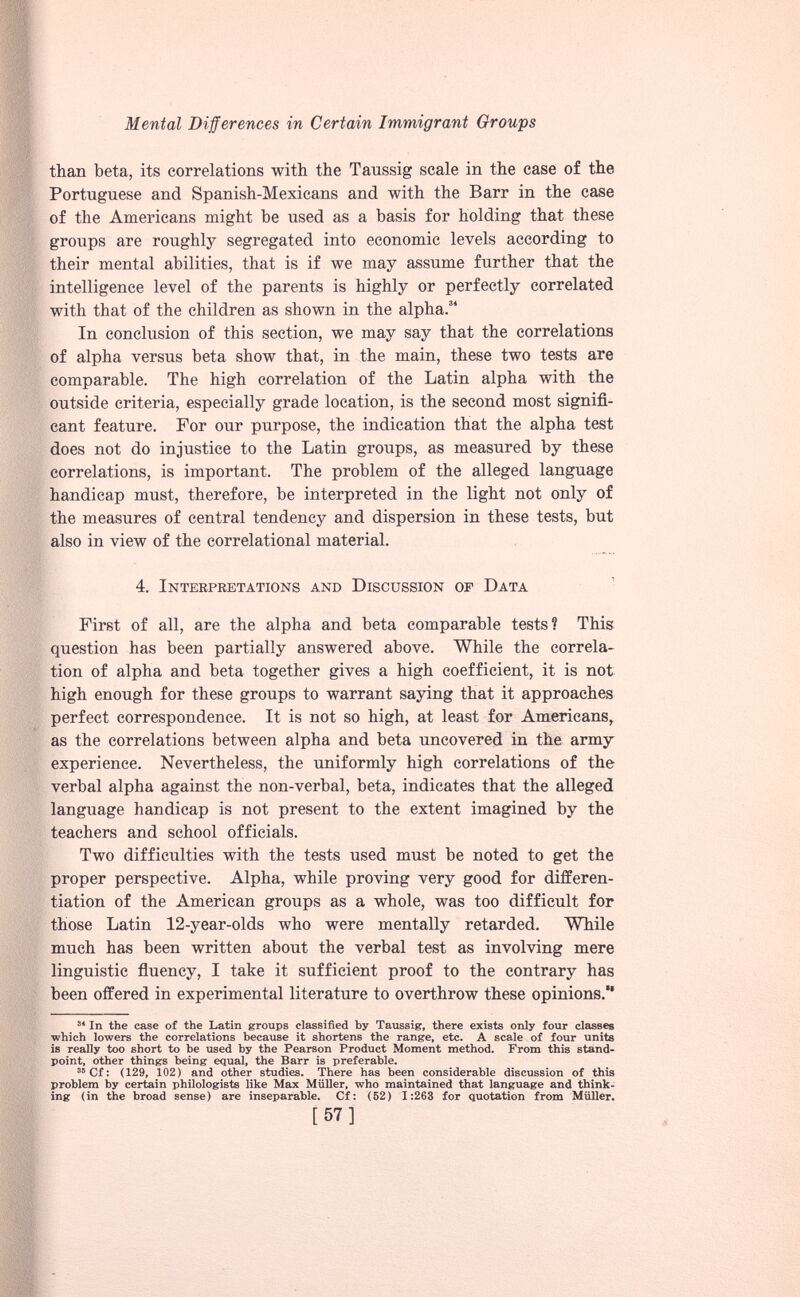than beta, its correlations with the Taussig scale in the case of the Portuguese and Spanish-Mexicans and with the Barr in the case of the Americans might be used as a basis for holding that these groups are roughly segregated into economic levels according to their mental abilities, that is if we may assume further that the intelligence level of the parents is highly or perfectly correlated with that of the children as shown in the alpha. 34 In conclusion of this section, we may say that the correlations of alpha versus beta show that, in the main, these two tests are comparable. The high correlation of the Latin alpha with the outside criteria, especially grade location, is the second most signifi cant feature. For our purpose, the indication that the alpha test does not do injustice to the Latin groups, as measured by these correlations, is important. The problem of the alleged language handicap must, therefore, be interpreted in the light not only of the measures of central tendency and dispersion in these tests, but also in view of the correlational material. 4. Interpretations and Discussion op Data First of all, are the alpha and beta comparable tests? This question has been partially answered above. While the correla tion of alpha and beta together gives a high coefficient, it is not high enough for these groups to warrant saying that it approaches perfect correspondence. It is not so high, at least for Americans, as the correlations between alpha and beta uncovered in the army experience. Nevertheless, the uniformly high correlations of the verbal alpha against the non-verbal, beta, indicates that the alleged language handicap is not present to the extent imagined by the teachers and school officials. Two difficulties with the tests used must be noted to get the proper perspective. Alpha, while proving very good for differen tiation of the American groups as a whole, was too difficult for those Latin 12-year-olds who were mentally retarded. While much has been written about the verbal test as involving mere linguistic fluency, I take it sufficient proof to the contrary has been offered in experimental literature to overthrow these opinions. 34 In the case of the Latin groups classified by Taussig, there exists only four classes which lowers the correlations because it shortens the range, etc. A scale of four units is really too short to be used by the Pearson Product Moment method. From this stand point, other things being equal, the Barr is preferable. 35 Cf: (129, 102) and other studies. There has been considerable discussion of this problem by certain philologists like Max Müller, who maintained that language and think ing (in the broad sense) are inseparable. Cf: (52) 1:263 for quotation from Müller. [57]