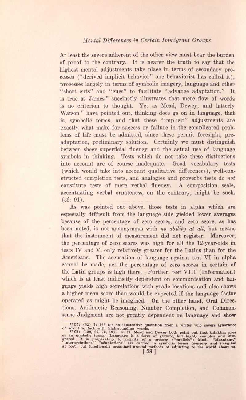 At least the severe adherent of the other view must bear the burden of proof to the contrary. It is nearer the truth to say that the highest mental adjustments take place in terms of secondary pro cesses (“derived implicit behavior” one behaviorist has called it), processes largely in terms of symbolic imagery, language and other “short cuts” and “cues” to facilitate “advance adaptation.” It is true as James 33 succinctly illustrates that mere flow of words is no criterion to thought. Yet as Mead, Dewey, and latterly Watson 37 have pointed out, thinking does go on in language, that is, symbolic terms, and that these “implicit” adjustments are exactly what make for success or failure in the complicated prob lems of life must be admitted, since these permit foresight, pre- adaptation, preliminary solution. Certainly we must distinguish between sheer superficial fluency and the actual use of language symbols in thinking. Tests which do not take these distinctions into account are of course inadequate. Good vocabulary tests (which would take into account qualitative differences), well-con structed completion tests, and analogies and proverbs tests do not constitute tests of mere verbal fluency. A composition scale, accentuating verbal ornateness, on the contrary, might be such, (cf: 91). As was pointed out above, those tests in alpha which are especially difficult from the language side yielded lower averages because of the percentage of zero scores, and zero score, as has been noted, is not synonymous with no ability at all, but means that the instrument of measurement did not register. Moreover, the percentage of zero scores was high for all the 12-year-olds in tests IV and V, only relatively greater for the Latins than for the Americans. The accusation of language against test VI in alpha cannot be made, yet the percentage of zero scores in certain of the Latin groups is high there. Further, test VIII (Information) which is at least indirectly dependent on communication and lan guage yields high correlations with grade locations and also shows a higher mean score than would be expected if the language factor operated as might be imagined. On the other hand, Oral Direc tions, Arithmetic Reasoning, Number Completion, and Common- sense Judgment are not greatly dependent on language and show ,0 Cf: (52) 1: 263 for an illustrative quotation from a writer who covers ignorance of scientific fact with high-sounding words. * 7 Cf: (130, 29, 72, 19). G. H. Mead and Dewey both point out that thinking goes on in symbolic terms. Language is a form of gesture, but highly complex and inte grated. It is preparatory to activity of a grosser (“explicit) kind. “Meanings, “interpretations, “adaptations'* are carried in symbolic terms (sensory and imaginal at root) but functionally organized around methods of adjlisting to the world about us. [58]