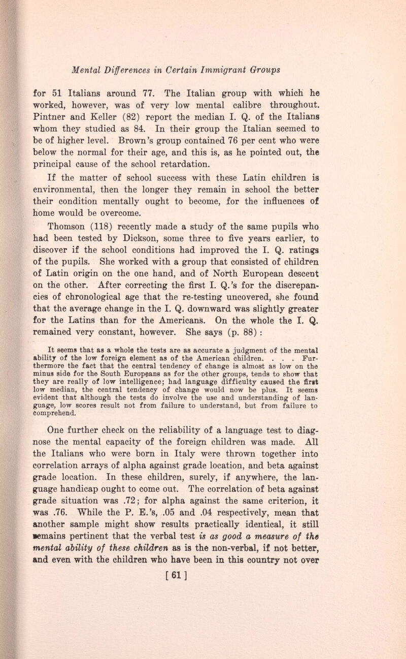 for 51 Italians around 77. The Italian group with which he worked, however, was of very low mental calibre throughout. Pintner and Keller (82) report the median I. Q. of the Italians whom they studied as 84. In their group the Italian seemed to be of higher level. Brown’s group contained 76 per cent who were below the normal for their age, and this is, as he pointed out, the principal cause of the school retardation. If the matter of school success with these Latin children is environmental, then the longer they remain in school the better their condition mentally ought to become, for the influences of home would be overcome. Thomson (118) recently made a study of the same pupils who had been tested by Dickson, some three to five years earlier, to discover if the school conditions had improved the I. Q. ratings of the pupils. She worked with a group that consisted of children of Latin origin on the one hand, and of North European descent on the other. After correcting the first I. Q.’s for the discrepan cies of chronological age that the re-testing uncovered, she found that the average change in the I. Q. downward was slightly greater for the Latins than for the Americans. On the whole the I. Q. remained very constant, however. She says (p. 88) : It seems that as a whole the tests are as accurate a judgment of the mental ability of the low foreign element as of the American children. . . . Fur thermore the fact that the central tendency of change is almost as low on the minus side for the South Europeans as for the other groups, tends to show that they are really of low intelligence; had language difficulty caused the first low median, the central tendency of change would now be plus. It seems evident that although the tests do involve the use and understanding of lan guage, low scores result not from failure to understand, but from failure to Comprehend. One further check on the reliability of a language test to diag nose the mental capacity of the foreign children was made. All the Italians who were born in Italy were thrown together into correlation arrays of alpha against grade location, and beta against grade location. In these children, surely, if anywhere, the lan guage handicap ought to come out. The correlation of beta against grade situation was .72; for alpha against the same criterion, it was .76. While the P. E.’s, .05 and .04 respectively, mean that another sample might show results practically identical, it still •emains pertinent that the verbal test is as good a measure of the mental ability of these children as is the non-verbal, if not better, and even with the children who have been in this country not over