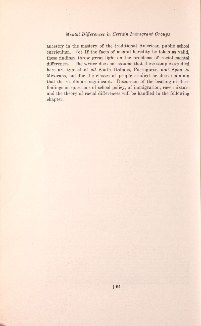 ancestry in the mastery of the traditional American public school curriculum, (c) If the facts of mental heredity be taken as valid, these findings throw great light on the problems of racial mental differences. The writer does not assume that these samples studied here are typical of all South Italians, Portuguese, and Spanish- Mexicans, but for the classes of people studied he does maintain that the results are significant. Discussion of the bearing of these findings on questions of school policy, of immigration, race mixture and the theory of racial differences will be handled in the following chapter.