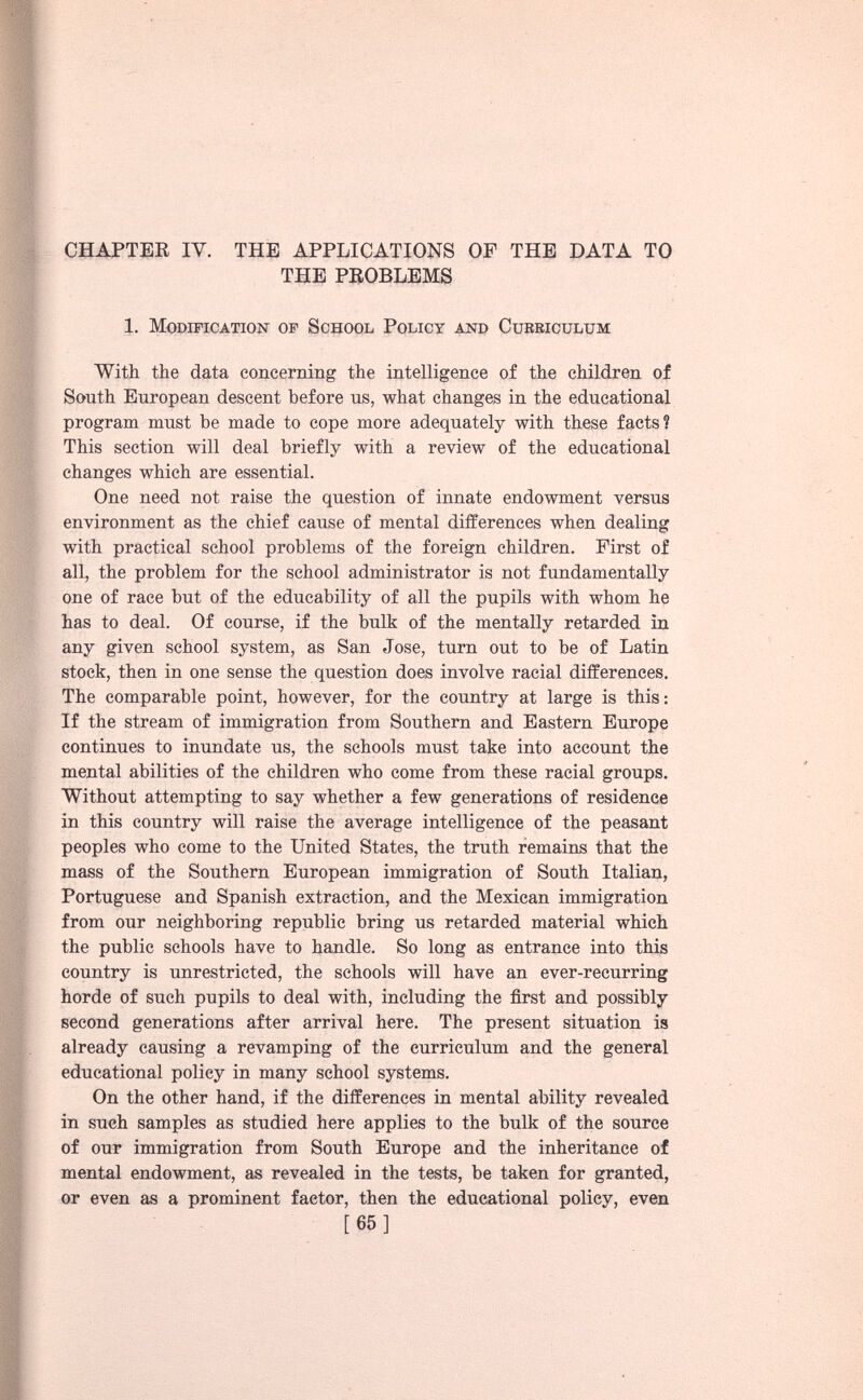 CHAPTER IV. THE APPLICATIONS OF THE DATA TO THE PROBLEMS 1. Modification of School Policy and Curriculum With the data concerning the intelligence of the children of South European descent before us, what changes in the educational program must be made to cope more adequately with these facts? This section will deal briefly with a review of the educational changes which are essential. One need not raise the question of innate endowment versus environment as the chief cause of mental differences when dealing with practical school problems of the foreign children. First of all, the problem for the school administrator is not fundamentally one of race but of the educability of all the pupils with whom he has to deal. Of course, if the bulk of the mentally retarded in any given school system, as San Jose, turn out to be of Latin stock, then in one sense the question does involve racial differences. The comparable point, however, for the country at large is this: If the stream of immigration from Southern and Eastern Europe continues to inundate us, the schools must take into account the mental abilities of the children who come from these racial groups. Without attempting to say whether a few generations of residence in this country will raise the average intelligence of the peasant peoples who come to the United States, the truth remains that the mass of the Southern European immigration of South Italian, Portuguese and Spanish extraction, and the Mexican immigration from our neighboring republic bring us retarded material which the public schools have to handle. So long as entrance into this country is unrestricted, the schools will have an ever-recurring horde of such pupils to deal with, including the first and possibly second generations after arrival here. The present situation is already causing a revamping of the curriculum and the general educational policy in many school systems. On the other hand, if the differences in mental ability revealed in such samples as studied here applies to the bulk of the source of our immigration from South Europe and the inheritance of mental endowment, as revealed in the tests, be taken for granted, or even as a prominent factor, then the educational policy, even [65]