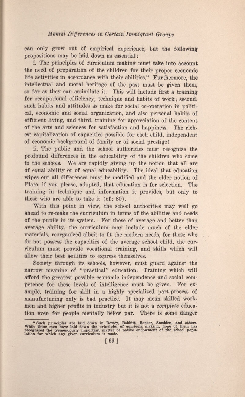 can only grow out of empirical experience, but the following propositions may be laid down as essential: i. The principles of curriculum making must take into account the need of preparation of the children for their proper economic life activities in accordance with their abilities.“ Furthermore, the intellectual and moral heritage of the past must be given them, so far as they can assimilate it. This will include first a training for occupational efficiency, technique and habits of work; second, such habits and attitudes as make for social co-operation in politi cal, economic and social organization, and also personal habits of efficient living, and third, training for appreciation of the content of the arts and sciences for satisfaction and happiness. The rich est capitalization of capacities possible for each child, independent of economic background of family or of social prestige! ii. The public and the school authorities must recognize the profound differences in the educability of the children who come to the schools. We are rapidly giving up the notion that all are of equal ability or of equal educability. The ideal that education wipes out all differences must be modified and the older notion of Plato, if you please, adopted, that education is for selection. The training in technique and information it provides, but only to those who are able to take it (cf: 80). With this point in view, the school authorities may well go ahead to re-make the curriculum in terms of the abilities and needs of the pupils in its system. For those of average and better than average ability, the curriculum may include much of the older materials, reorganized albeit to fit the modern needs, for those who do not possess the capacities of the average school child, the cur riculum must provide vocational training, and skills which will allow their best abilities to express themselves. Society through its schools, however, must guard against the narrow meaning of “practical” education. Training which will afford the greatest possible economic independence and social com petence for these levels of intelligence must be given. For ex ample, training for skill in a highly specialized part-process of manufacturing only is bad practice. It may mean skilled work men and higher profits in industry but it is not a complete educa tion even for people mentally below par. There is some danger 44 Such principles are laid down in Dewey, Bobbitt, Bonser, Snedden, and others. While these men have laid down the principles of curricula making, none of them has recognized the tremendously important matter of native endowment of the school popu lation for which any given curriculum is made. [69J