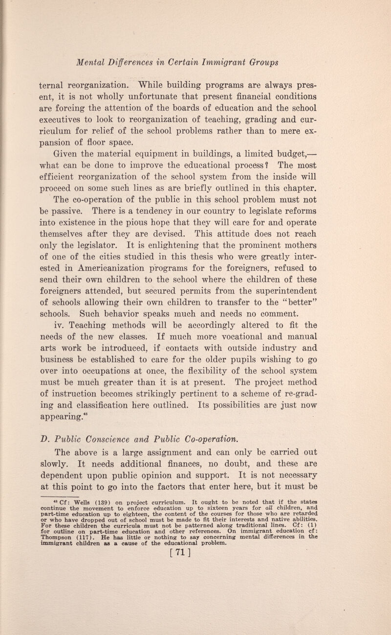 ternal reorganization. While building programs are always pres ent, it is not wholly unfortunate that present financial conditions are forcing the attention of the boards of education and the school executives to look to reorganization of teaching, grading and cur riculum for relief of the school problems rather than to mere ex pansion of floor space. Given the material equipment in buildings, a limited budget,—• what can be done to improve the educational process? The most efficient reorganization of the school system from the inside will proceed on some such lines as are briefly outlined in this chapter. The co-operation of the public in this school problem must not be passive. There is a tendency in our country to legislate reforms into existence in the pious hope that they will care for and operate themselves after they are devised. This attitude does not reach only the legislator. It is enlightening that the prominent mothers of one of the cities studied in this thesis who were greatly inter ested in Americanization programs for the foreigners, refused to send their own children to the school where the children of these foreigners attended, but secured permits from the superintendent of schools allowing their own children to transfer to the “better” schools. Such behavior speaks much and needs no comment. iv. Teaching methods will be accordingly altered to fit the needs of the new classes. If much more vocational and manual arts work be introduced, if contacts with outside industry and business be established to care for the older pupils wishing to go over into occupations at once, the flexibility of the school system must be much greater than it is at present. The project method of instruction becomes strikingly pertinent to a scheme of re-grad ing and classification here outlined. Its possibilities are just now appearing. 48 D. Public Conscience and Public Co-operation. The above is a large assignment and can only be carried out slowly. It needs additional finances, no doubt, and these are dependent upon public opinion and support. It is not necessary at this point to go into the factors that enter here, but it must be 48 Cf: Wells (139) on project curriculum. It ought to be noted that if the states continue the movement to enforce education up to sixteen years for all children, and part-time education up to eighteen, the content of the courses for those who are retarded or who have dropped out of school must be made to fit their interests and native abilities. For these children the curricula must not be patterned along traditional lines. Cf: (1) for outline on part-time education and other references. On immigrant education cf: Thompson (117). He has little or nothing to say concerning mental differences in the immigrant children as a cause of the educational problem. [71]