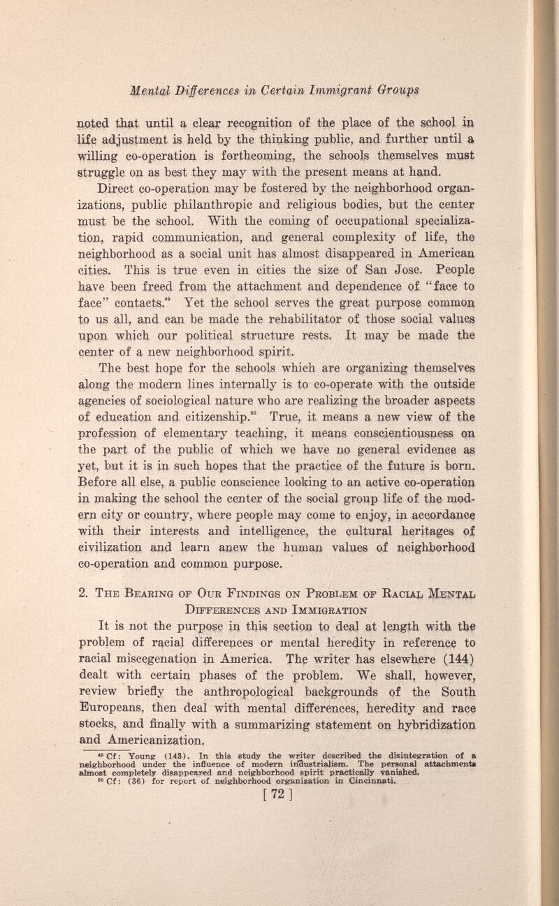 noted that until a clear recognition of the place of the school in life adjustment is held by the thinking public, and further until a willing co-operation is forthcoming, the schools themselves must struggle on as best they may with the present means at hand. Direct co-operation may be fostered by the neighborhood organ izations, public philanthropic and religious bodies, but the center must be the school. With the coming of occupational specializa tion, rapid communication, and general complexity of life, the neighborhood as a social unit has almost disappeared in American cities. This is true even in cities the size of San Jose. People have been freed from the attachment and dependence of “face to face” contacts. 4 “ Yet the school serves the great purpose common to us all, and can be made the rehabilitator of those social values upon which our political structure rests. It may be made the center of a new neighborhood spirit. The best hope for the schools which are organizing themselves along the modern lines internally is to co-operate with the outside agencies of sociological nature who are realizing the broader aspects of education and citizenship. 48 * 50 True, it means a new view of the profession of elementary teaching, it means conscientiousness on the part of the public of which we have no general evidence as yet, but it is in such hopes that the practice of the future is born. Before all else, a public conscience looking to an active co-operation in making the school the center of the social group life of the mod ern city or country, where people may come to enjoy, in accordance with their interests and intelligence, the cultural heritages of civilization and learn anew the human values of neighborhood co-operation and common purpose. 2. The Bearing of Our Findings on Problem of Racial Mental Differences and Immigration It is not the purpose in this section to deal at length with the problem of racial differences or mental heredity in reference to racial miscegenation in America. The writer has elsewhere (144) dealt with certain phases of the problem. We shall, however, review briefly the anthropological backgrounds of the South Europeans, then deal with mental differences, heredity and race stocks, and finally with a summarizing statement on hybridization and Americanization. 48 Cf: Young (143). In this study the writer described the disintegration of a neighborhood under the influence of modern industrialism. The personal attachment* almost completely disappeared and neighborhood spirit practically vanished. 110 Cf: (36) for report of neighborhood organization in Cincinnati. [72]