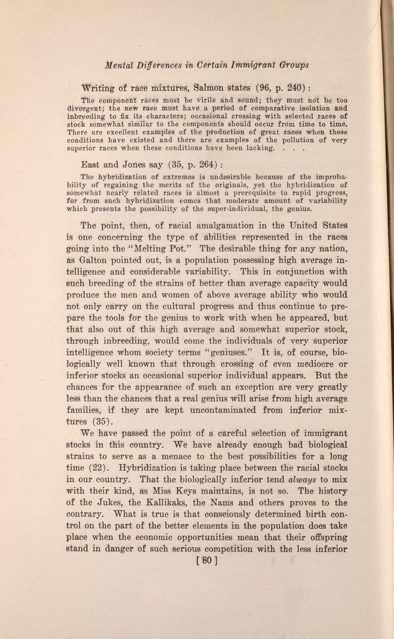 Writing of race mixtures, Salmon states (96, p. 240): The component races must be virile and sound; they must not be too divergent; the new raee must have a period of comparative isolation and inbreeding to fix its characters; occasional crossing with selected races of stock somewhat similar to the components should occur from time to time. There are excellent examples of the production of great races when these conditions have existed and there are examples of the pollution of very superior races when these conditions have been lacking. . . . Bast and Jones say (35, p. 264) : The hybridization of extremes is undesirable because of the improba bility of regaining the merits of the originals, yet the hybridization of somewhat nearly related races is almost a prerequisite to rapid progress, for from such hybridization comes that moderate amount of variability which presents the possibility of the super-individual, the genius. The point, then, of racial amalgamation in the United States is one concerning the type of abilities represented in the races going into the “Melting Pot.” The desirable thing for any nation, as Galton pointed out, is a population possessing high average in telligence and considerable variability. This in conjunction with such breeding of the strains of better than average capacity would produce the men and women of above average ability who would not only carry on the cultural progress and thus continue to pre pare the tools for the genius to work with when he appeared, but that also out of this high average and somewhat superior stock, through inbreeding, would come the individuals of very superior intelligence whom society terms “geniuses.” It is, of course, bio logically well known that through crossing of even mediocre or inferior stocks an occasional superior individual appears. But the chances for the appearance of such an exception are very greatly less than the chances that a real genius will arise from high average families, if they are kept uncontaminated from inferior mix tures (35). We have passed the point of a careful selection of immigrant stocks in this country. We have already enough bad biological strains to serve as a menace to the best possibilities for a long time (22). Hybridization is taking place between the racial stocks in our country. That the biologically inferior tend always to mix with their kind, as Miss Keys maintains, is not so. The history of the Jukes, the Kallikaks, the Nams and others proves to the contrary. What is true is that consciously determined birth con trol on the part of the better elements in the population does take place when the economic opportunities mean that their offspring stand in danger of such serious competition with the less inferior [80]