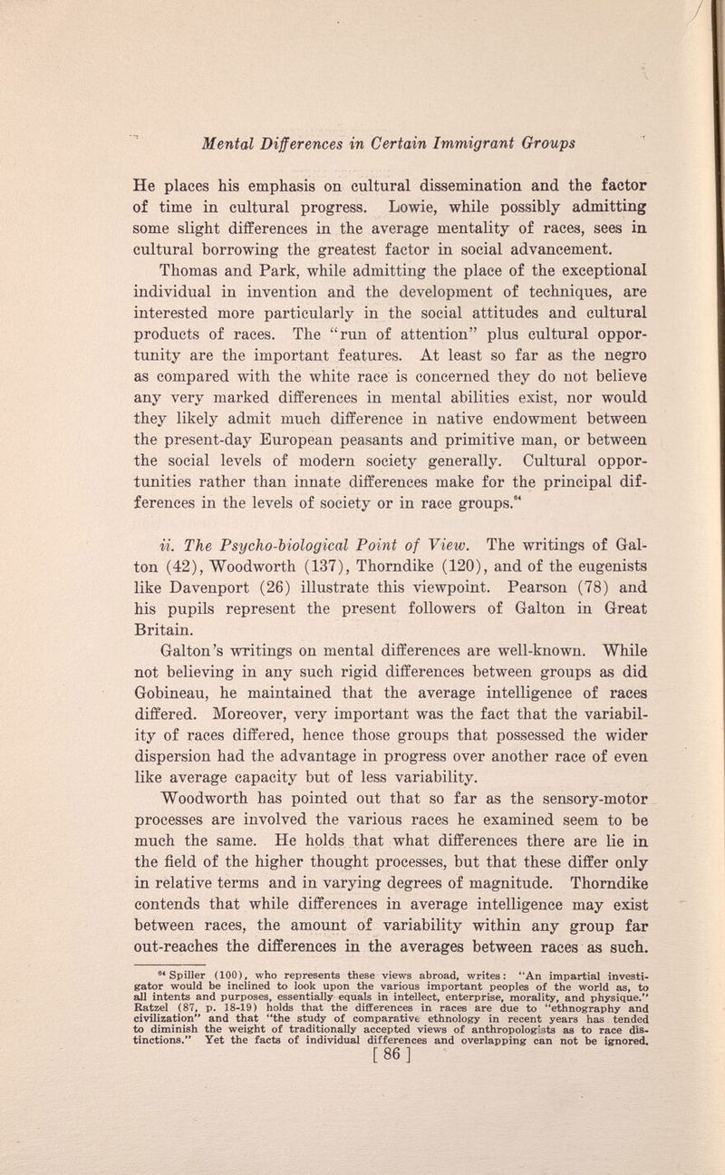 He places his emphasis on cultural dissemination and the factor of time in cultural progress. Lowie, while possibly admitting some slight differences in the average mentality of races, sees in cultural borrowing the greatest factor in social advancement. Thomas and Park, while admitting the place of the exceptional individual in invention and the development of techniques, are interested more particularly in the social attitudes and cultural products of races. The “run of attention” plus cultural oppor tunity are the important features. At least so far as the negro as compared with the white race is concerned they do not believe any very marked differences in mental abilities exist, nor would they likely admit much difference in native endowment between the present-day European peasants and primitive man, or between the social levels of modern society generally. Cultural oppor tunities rather than innate differences make for the principal dif ferences in the levels of society or in race groups. 64 ii. The Psycho-biological Point of View. The writings of Gal- ton (42), Woodworth (137), Thorndike (120), and of the eugenists like Davenport (26) illustrate this viewpoint. Pearson (78) and his pupils represent the present followers of Galton in Great Britain. Galton’s writings on mental differences are well-known. While not believing in any such rigid differences between groups as did Gobineau, he maintained that the average intelligence of races differed. Moreover, very important was the fact that the variabil ity of races differed, hence those groups that possessed the wider dispersion had the advantage in progress over another race of even like average capacity but of less variability. Woodworth has pointed out that so far as the sensory-motor processes are involved the various races he examined seem to be much the same. He holds that what differences there are lie in the field of the higher thought processes, but that these differ only in relative terms and in varying degrees of magnitude. Thorndike contends that while differences in average intelligence may exist between races, the amount of variability within any group far out-reaches the differences in the averages between races as such. 94 Spiller (100), who represents these views abroad, writes: “An impartial investi gator would be inclined to look upon the various important peoples of the world as, to all intents and purposes, essentially equals in intellect, enterprise, morality, and physique.” Ratzel (87, p. 18-19) holds that the differences in races are due to “ethnography and civilization” and that “the study of comparative ethnology in recent years has tended to diminish the weight of traditionally accepted views of anthropologists as to race dis tinctions.” Yet the facts of individual differences and overlapping can not be ignored. [ 86 ]