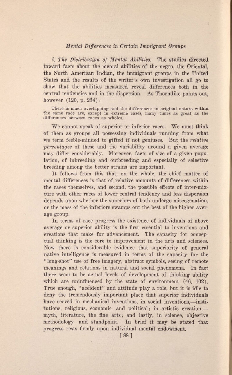 i. The Distribution of Mental Abilities. The studies directed toward facts about the mental abilities of the negro, the Oriental, the North American Indian, the immigrant groups in the United States and the results of the writer’s own investigation all go to show that the abilities measured reveal differences both in the central tendencies and in the dispersion. As Thorndike points out, however (120, p. 234) : There is much overlapping and the differences in original nature within the same race are, except in extreme cases, many times as great as the differences between races as wholes. We cannot speak of superior or inferior races. We must think of them as groups all possessing individuals running from what we term feeble-minded to gifted if not geniuses. But the relative percentages of these and the variability around a given average may differ considerably. Moreover, facts of size of a given popu lation, of inbreeding and outbreeding and especially of selective breeding among the better strains are important. It follows from this that, on the whole, the chief matter of mental differences is that of relative amounts of differences within the races themselves, and second, the possible effects of inter-mix ture with other races of lower central tendency and less dispersion depends upon whether the superiors of both undergo miscegenation, or the mass of the inferiors swamps out the best of the higher aver age group. In terms of race progress the existence of individuals of above average or superior ability is the first essential to inventions and creations that make for advancement. The capacity for concep tual thinking is the core to improvement in the arts and sciences. Now there is considerable evidence that superiority of general native intelligence is measured in terms of the capacity for the “long-shot” use of free imagery, abstract symbols, seeing of remote meanings and relations in natural and social phenomena. In fact there seem to be actual levels of development of thinking ability which are uninfluenced by the state of environment (46, 102). True enough, “accident” and attitude play a role, but it is idle to deny the tremendously important place that superior individuals have served in mechanical inventions, in social inventions,—insti tutions, religious, economic and political; in artistic creation,— myth, literature, the fine arts; and lastly, in science, objective methodology and standpoint. In brief it may be stated that progress rests firmly upon individual mental endowment. [ 88 ]