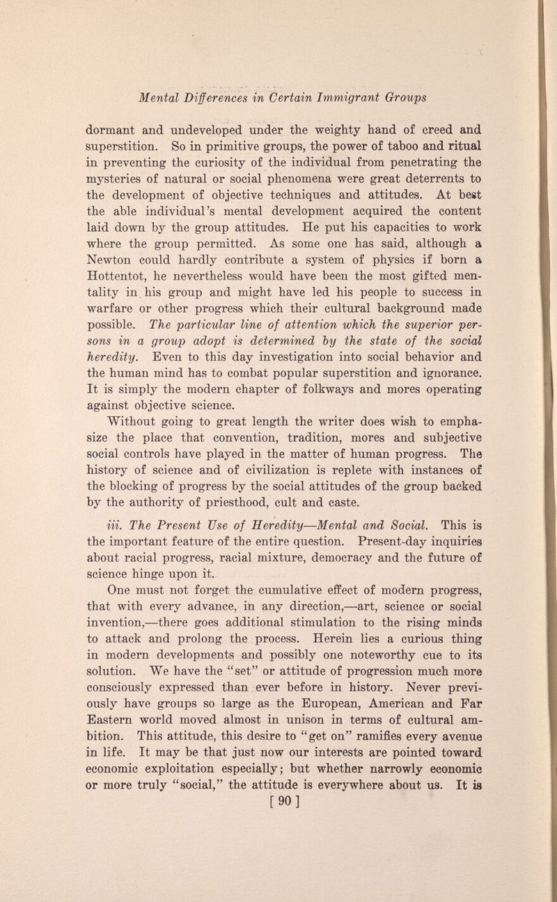 dormant and undeveloped under the weighty hand of creed and superstition. So in primitive groups, the power of taboo and ritual in preventing the curiosity of the individual from penetrating the mysteries of natural or social phenomena were great deterrents to the development of objective techniques and attitudes. At best the able individual’s mental development acquired the content laid down by the group attitudes. He put his capacities to work where the group permitted. As some one has said, although a Newton could hardly contribute a system of physics if born a Hottentot, he nevertheless would have been the most gifted men tality in his group and might have led his people to success in warfare or other progress which their cultural background made possible. The particular line of attention which the superior per sons in a group adopt is determined by the state of the social heredity. Even to this day investigation into social behavior and the human mind has to combat popular superstition and ignorance. It is simply the modern chapter of folkways and mores operating against objective science. Without going to great length the writer does wish to empha size the place that convention, tradition, mores and subjective social controls have played in the matter of human progress. The history of science and of civilization is replete with instances of the blocking of progress by the social attitudes of the group backed by the authority of priesthood, cult and caste. in. The Present Use of Heredity—Mental and Social. This is the important feature of the entire question. Present-day inquiries about racial progress, racial mixture, democracy and the future of science hinge upon it. One must not forget the cumulative effect of modern progress, that with every advance, in any direction,—art, science or social invention,—there goes additional stimulation to the rising minds to attack and prolong the process. Herein lies a curious thing in modern developments and possibly one noteworthy cue to its solution. We have the “set” or attitude of progression much more consciously expressed than ever before in history. Never previ ously have groups so large as the European, American and Far Eastern world moved almost in unison in terms of cultural am bition. This attitude, this desire to “get on” ramifies every avenue in life. It may be that just now our interests are pointed toward economic exploitation especially; but whether narrowly economic or more truly “social,” the attitude is everywhere about us. It is [90]