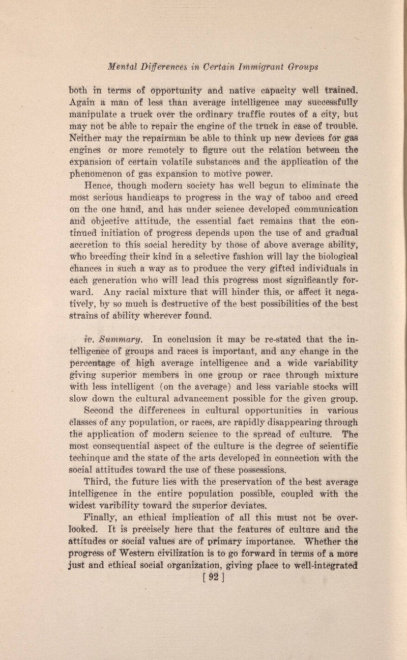 both in terms of opportunity and native capacity well trained. Again a man of less than average intelligence may successfully manipulate a truck over the ordinary traffic routes of a city, but may not be able to repair the engine of the truck in case of trouble. Neither may the repairman be able to think up new devices for gas engines or more remotely to figure out the relation between the expansion of certain volatile substances and the application of the phenomenon of gas expansion to motive power. Hence, though modern society has well begun to eliminate the most serious handicaps to progress in the way of taboo and creed on the one hand, and has under science developed communication and objective attitude, the essential fact remains that the con tinued initiation of progress depends upon the use of and gradual accretion to this social heredity by those of above average ability, who breeding their kind in a selective fashion will lay the biological chances in such a way as to produce the very gifted individuals in each generation who will lead this progress most significantly for ward. Any racial mixture that will hinder this, or affect it nega tively, by so much is destructive of the best possibilities of the best strains of ability wherever found. it). Summary. In conclusion it may be re-stated that the in telligence of groups and races is important, and any change in the percentage of high average intelligence and a wide variability giving superior members in one group or race through mixture with less intelligent (on the average) and less variable stocks will slow down the cultural advancement possible for the given group. Second the differences in cultural opportunities in various classes of any population, or races, are rapidly disappearing through the application of modern science to the spread of culture. The most consequential aspect of the culture is the degree of scientific techinque and the state of the arts developed in connection with the social attitudes toward the use of these possessions. Third, the future lies with the preservation of the best average intelligence in the entire population possible, coupled with the widest varibility toward the superior deviates. Finally, an ethical implication of all this must not be over looked. It is precisely here that the features of culture and the attitudes or social values are of primary importance. Whether the progress of Western civilization is to go forward in terms of a more just and ethical social organization, giving place to well-integrated [ 92 ]