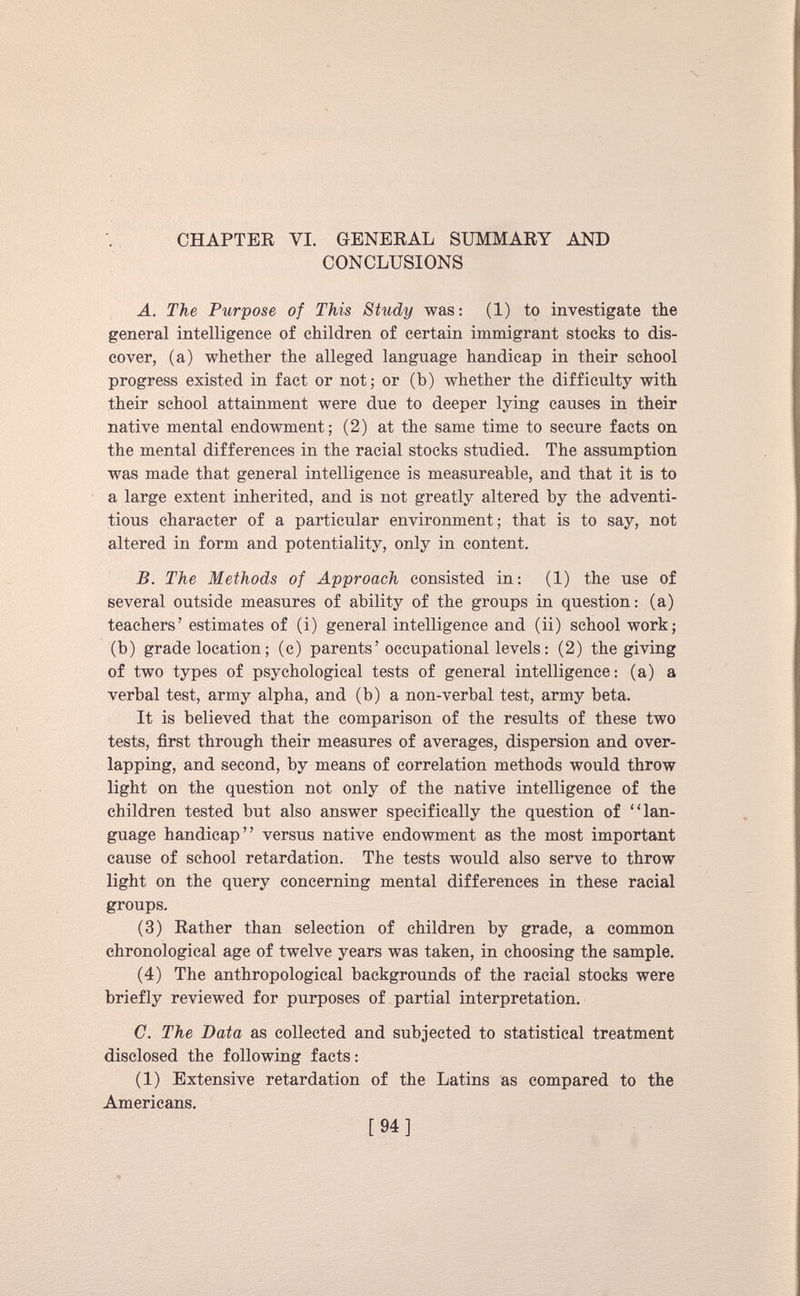 CHAPTER VI. GENERAL SUMMARY AND CONCLUSIONS A. The Purpose of This Study was: (1) to investigate the general intelligence of children of certain immigrant stocks to dis cover, (a) whether the alleged language handicap in their school progress existed in fact or not; or (b) whether the difficulty with their school attainment were due to deeper lying causes in their native mental endowment; (2) at the same time to secure facts on the mental differences in the racial stocks studied. The assumption was made that general intelligence is measureable, and that it is to a large extent inherited, and is not greatly altered by the adventi tious character of a particular environment; that is to say, not altered in form and potentiality, only in content. B. The Methods of Approach consisted in: (1) the use of several outside measures of ability of the groups in question: (a) teachers’ estimates of (i) general intelligence and (ii) school work; (b) grade location; (c) parents’occupational levels: (2) the giving of two types of psychological tests of general intelligence: (a) a verbal test, army alpha, and (b) a non-verbal test, army beta. It is believed that the comparison of the results of these two tests, first through their measures of averages, dispersion and over lapping, and second, by means of correlation methods would throw light on the question not only of the native intelligence of the children tested but also answer specifically the question of “lan guage handicap” versus native endowment as the most important cause of school retardation. The tests would also serve to throw light on the query concerning mental differences in these racial groups. (3) Rather than selection of children by grade, a common chronological age of twelve years was taken, in choosing the sample. (4) The anthropological backgrounds of the racial stocks were briefly reviewed for purposes of partial interpretation. C. The Data as collected and subjected to statistical treatment disclosed the following facts: (1) Extensive retardation of the Latins as compared to the Americans.