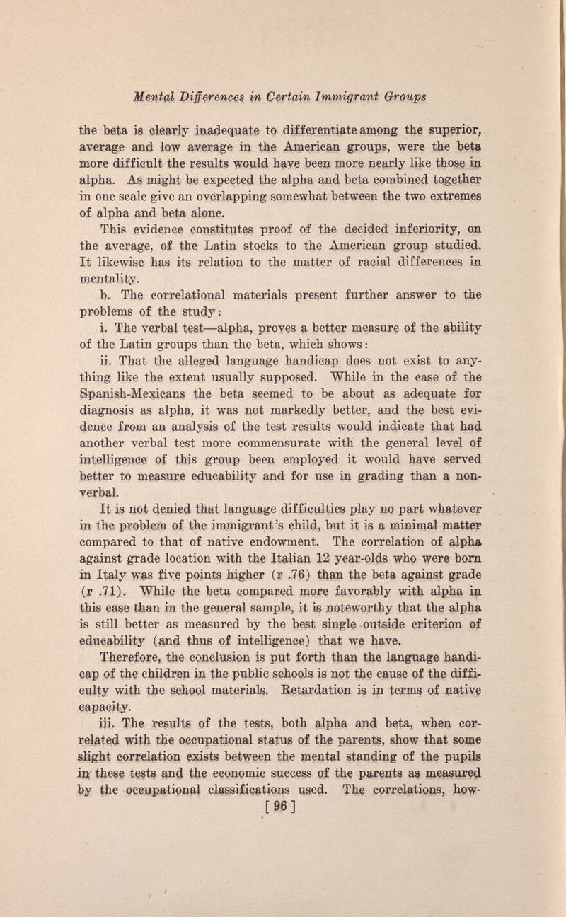 the beta is clearly inadequate to differentiate among the superior, average and low average in the American groups, were the beta more difficult the results would have been more nearly like those in alpha. As might be expected the alpha and beta combined together in one scale give an overlapping somewhat between the two extremes of alpha and beta alone. This evidence constitutes proof of the decided inferiority, on the average, of the Latin stocks to the American group studied. It likewise has its relation to the matter of racial differences in mentality. b. The correlational materials present further answer to the problems of the study: i. The verbal test—alpha, proves a better measure of the ability of the Latin groups than the beta, which shows: ii. That the alleged language handicap does not exist to any thing like the extent usually supposed. While in the case of the Spanish-Mexicans the beta seemed to be about as adequate for diagnosis as alpha, it was not markedly better, and the best evi dence from an analysis of the test results would indicate that had another verbal test more commensurate with the general level of intelligence of this group been employed it would have served better to measure educability and for use in grading than a non verbal. It is not denied that language difficulties play no part whatever in the problem of the immigrant’s child, but it is a minimal matter compared to that of native endowment. The correlation of alpha against grade location with the Italian 12 year-olds who were bom in Italy was five points higher (r .76) than the beta against grade (r .71). While the beta compared more favorably with alpha in this case than in the general sample, it is noteworthy that the alpha is still better as measured by the best single outside criterion of educability (and thus of intelligence) that we have. Therefore, the conclusion is put forth than the language handi cap of the children in the public schools is not the cause of the diffi culty with the school materials. Eetardation is in terms of native capacity. iii. The results of the tests, both alpha and beta, when cor related with the occupational status of the parents, show that some slight correlation exists between the mental standing of the pupils ip these tests and the economic success of the parents as measured by the occupational classifications used. The correlations, how- [ 96 ]