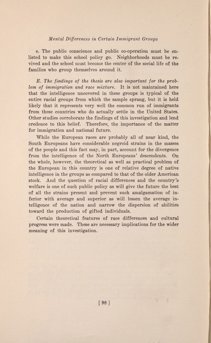 e. The public conscience and public co-operation must be en listed to make this school policy go. Neighborhoods must be re vived and the school must become the center of the social life of the families who group themselves around it. E. The findings of the thesis are also important for the prob lem of immigration and race mixture. It is not maintained here that the intelligence uncovered in these groups is typical of the entire racial groups from which the sample sprang, hut it is held likely that it represents very well the common run of immigrants from these countries who do actually settle in the United States. Other studies corroborate the findings of this investigation and lend credence to this belief. Therefore, the importance of the matter for immigration and national future. While the European races are probably all of near kind, the South Europeans have considerable negroid strains in the masses of the people and this fact may, in part, account for the divergence from the intelligence of the North Europeans’ descendents. On the whole, however, the theoretical as well as practical problem of the European in this country is one of relative degree of native intelligence in the groups as compared to that of the older American stock. And the question of racial differences and the country’s welfare is one of such public policy as will give the future the best of all the strains present and prevent such amalgamation of in ferior with average and superior as will lessen the average in telligence of the nation and narrow the dispersion of abilities toward the production of gifted individuals. Certain theoretical features of race differences and cultural progress were made. These are necessary implications for the wider meaning of this investigation.