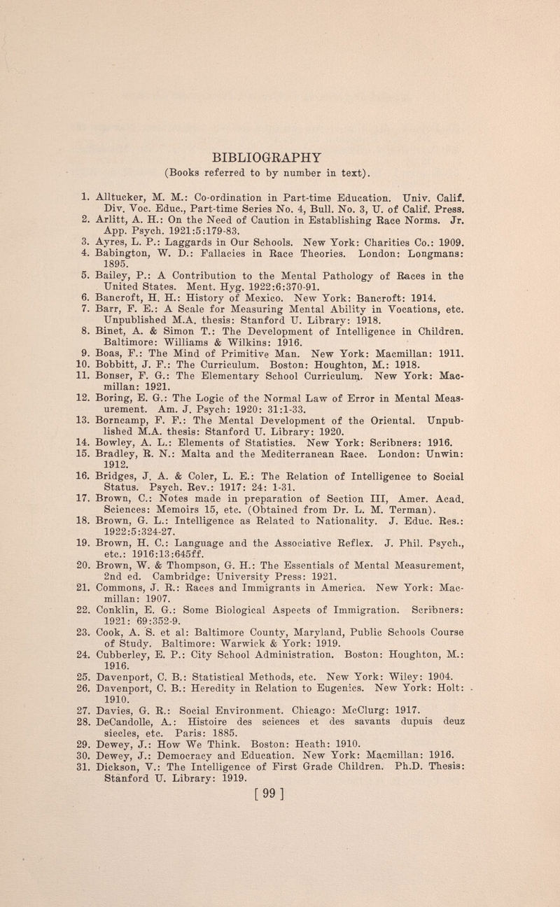 BIBLIOGRAPHY (Books referred to by number in text). 1. Alltucker, M. M.: Co-ordination in Part-time Education. Univ. Calif. Div. Yoc. Educ., Part-time Series No. 4, Bull. No. 3, U. of Calif. Press. 2. Arlitt, A. H.: On the Need of Caution in Establishing Race Norms. Jr. App. Psych. 1921:5:179-83. 3. Ayres, L. P.: Laggards in Our Schools. New York: Charities Co.: 1909. 4. Babington, W. D.: Fallacies in Race Theories. London: Longmans: 1895. 5. Bailey, P.: A Contribution to the Mental Pathology of Races in the United States. Ment. Hyg. 1922:6:370-91. 6. Bancroft, H. H.: History of Mexico. New York: Bancroft: 1914. 7. Barr, F. E.: A Scale for Measuring Mental Ability in Vocations, etc. Unpublished M.A. thesis: Stanford U. Library: 1918. 8. Binet, A. & Simon T.: The Development of Intelligence in Children. Baltimore: Williams & Wilkins: 1916. 9. Boas, F.: The Mind of Primitive Man. New York: Macmillan: 1911. 10. Bobbitt, J. F.: The Curriculum. Boston: Houghton, M.: 1918. 11. Bonser, F. G.: The Elementary School Curriculum. New York: Mac millan: 1921. 12. Boring, E. G.: The Logie of the Normal Law of Error in Mental Meas urement. Am. J. Psych: 1920: 31:1-33. 13. Borncamp, F. F.: The Mental Development of the Oriental. Unpub lished M.A. thesis: Stanford U. Library: 1920. 14. Bowley, A. L.: Elements of Statistics. New York: Scribners: 1916. 15. Bradley, R. N.: Malta and the Mediterranean Race. London: Unwin: 1912. 16. Bridges, J. A. & Coler, L. E.: The Relation of Intelligence to Social Status. Psych. Rev.: 1917: 24: 1-31. 17. Brown, C.: Notes made in preparation of Section III, Amer. Acad. Sciences: Memoirs 15, etc. (Obtained from Dr. L. M. Terman). 18. Brown, G. L.: Intelligence as Related to Nationality. J. Educ. Res.: 1922:5:324-27. 19. Brown, H. C.: Language and the Associative Reflex. J. Phil. Psych., etc.: 1916:13:645ff. 20. Brown, W. & Thompson, G. H.: The Essentials of Mental Measurement, 2nd ed. Cambridge: University Press: 1921. 21. Commons, J. R.: Races and Immigrants in America. New York: Mac millan: 1907. 22. Conklin, E. G.: Some Biological Aspects of Immigration. Scribners: 1921: 69:352-9. 23. Cook, A. S. et al: Baltimore County, Maryland, Public Schools Course of Study. Baltimore: Warwick & York: 1919. 24. Cubberley, E. P.: City School Administration. Boston: Houghton, M.: 1916. 25. Davenport, C. B.: Statistical Methods, etc. New York: Wiley: 1904. 26. Davenport, C. B.: Heredity in Relation to Eugenics. New York: Holt: . 1910. 27. Davies, G. R.: Social Environment. Chicago: McClurg: 1917. 28. DeCandolle, A.: Histoire des sciences et des savants dupuis deuz siecles, etc. Paris: 1885. 29. Dewey, J.: How We Think. Boston: Heath: 1910. 30. Dewey, J.: Democracy and Education. New York: Macmillan: 1916. 31. Dickson, V.: The Intelligence of First Grade Children. Ph.D. Thesis: Stanford U. Library: 1919.