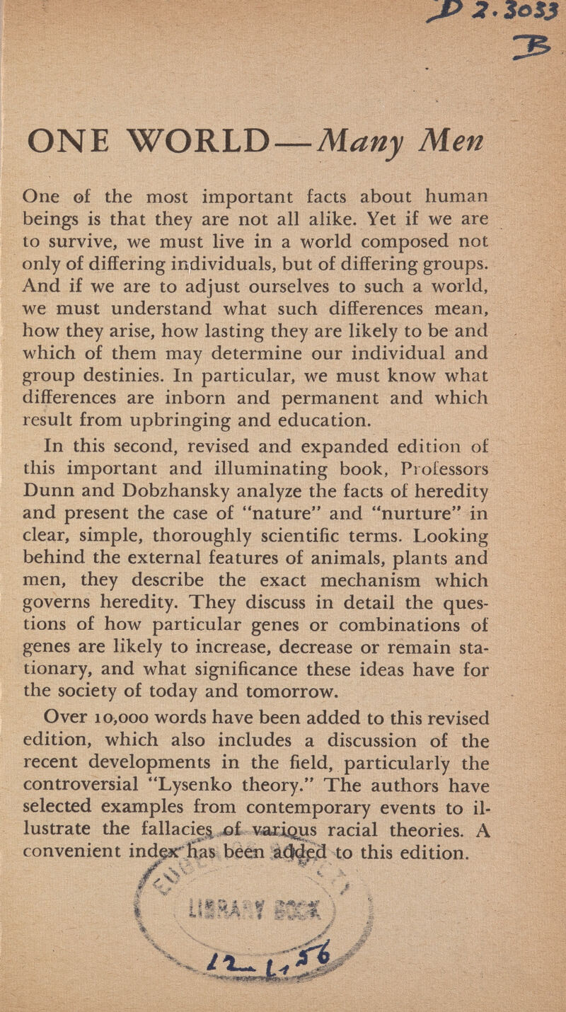 J? 2. 3oSß 3 ONE WORLD— Many Men One of the most important facts about human beings is that they are not all alike. Yet if we are to survive, we must live in a world composed not only of differing individuals, but of differing groups. And if we are to adjust ourselves to such a world, we must understand what such differences mean, how they arise, how lasting they are likely to be and which of them may determine our individual and group destinies. In particular, we must know what differences are inborn and permanent and which result from upbringing and education. In this second, revised and expanded edition of this important and illuminating book, Professors Dunn and Dobzhansky analyze the facts of heredity and present the case of nature and nurture in clear, simple, thoroughly scientific terms. Looking behind the external features of animals, plants and men, they describe the exact mechanism which governs heredity. They discuss in detail the ques tions of how particular genes or combinations of genes are likely to increase, decrease or remain sta tionary, and what significance these ideas have for the society of today and tomorrow. Over 10,000 words have been added to this revised edition, which also includes a discussion of the recent developments in the field, particularly the controversial Lysenko theory. The authors have selected examples from contemporary events to il lustrate the fallacie^ of various racial theories. A convenient index' Has been adfded to this edition. ì ß íj* ■ \