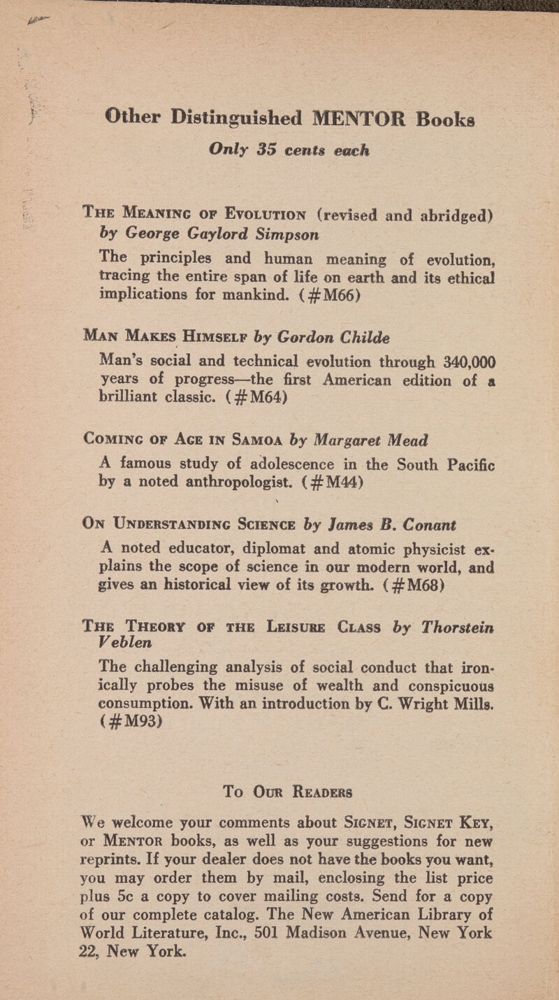 Other Distinguished MENTOR Books Only 35 cents each The Meaning op Evolution (revised and abridged) by George Gaylord Simpson The principles and human meaning of evolution, tracing the entire span of life on earth and its ethical implications for mankind. ( #M66) Man Makes Himself by Gordon Childe Man's social and technical evolution through 340,000 years of progress—the first American edition of a brilliant classic. (#M64) Coming of Age in Samoa by Margaret Mead A famous study of adolescence in the South Pacific by a noted anthropologist. (#M44) \ On Understanding Science by James B. Conant A noted educator, diplomat and atomic physicist ex plains the scope of science in our modern world, and gives an historical view of its growth. (#M68) The Theory of the Leisure Class by Thorstein Veblen The challenging analysis of social conduct that iron ically probes the misuse of wealth and conspicuous consumption. With an introduction by C Wright Mills. (#M93) To Our Readers We welcome your comments about Signet, Signet Key, or Mentor books, as well as your suggestions for new reprints. If your dealer does not have the books you want, you may order them by mail, enclosing the list price plus 5c a copy to cover mailing costs. Send for a copy of our complete catalog. The New American Library of World Literature, Inc., 501 Madison Avenue, New York 22, New York.