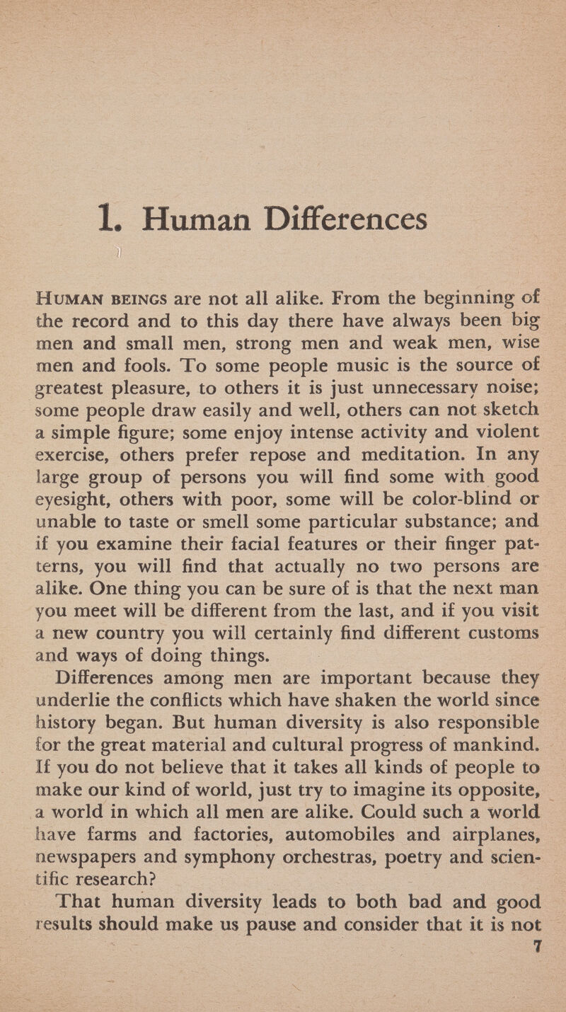 1. Human Differences Human beings are not all alike. From the beginning ©£ the record and to this day there have always been big men and small men, strong men and weak men, wise men and fools. To some people music is the source of greatest pleasure, to others it is just unnecessary noise; some people draw easily and well, others can not sketch a simple figure; some enjoy intense activity and violent exercise, others prefer repose and meditation. In any large group of persons you will find some with good eyesight, others with poor, some will be color-blind or unable to taste or smell some particular substance; and if you examine their facial features or their finger pat terns, you will find that actually no two persons are alike. One thing you can be sure of is that the next man you meet will be different from the last, and if you visit a new country you will certainly find different customs and ways of doing things. Differences among men are important because they underlie the conflicts which have shaken the world since history began. But human diversity is also responsible Cor the great material and cultural progress of mankind. If you do not believe that it takes all kinds of people to make our kind of world, just try to imagine its opposite, a world in which all men are alike. Could such a world have farms and factories, automobiles and airplanes, newspapers and symphony orchestras, poetry and scien tific research? That human diversity leads to both bad and good results should make us pause and consider that it is not 7
