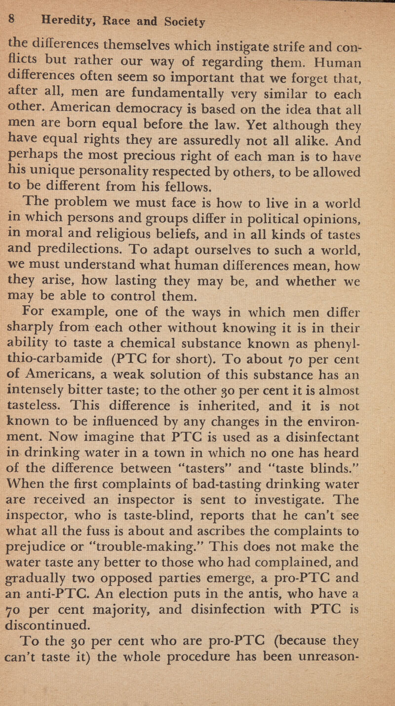 the differences themselves which instigate strife and con* fiicts but rather our way of regarding them. Human differences often seem so important that we forget that, after all, men are fundamentally very similar to each other. American democracy is based on the idea that all men are born equal before the law. Yet although they have equal rights they are assuredly not all alike. And perhaps the most precious right of each man is to have his unique personality respected by others, to be allowed to be different from his fellows. The problem we must face is how to live in a world in which persons and groups differ in political opinions, in moral and religious beliefs, and in all kinds of tastes and predilections. To adapt ourselves to such a world, we must understand what human differences mean, how they arise, how lasting they may be, and whether we may be able to control them. For example, one of the ways in which men differ sharply from each other without knowing it is in their ability to taste a chemical substance known as phenyl- thio-carbamide (PTC for short). To about 70 per cent of Americans, a weak solution of this substance has an intensely bitter taste; to the other 30 per cent it is almost tasteless. This difference is inherited, and it is not known to be influenced by any changes in the environ ment. Now imagine that PTC is used as a disinfectant in drinking water in a town in which no one has heard of the difference between tasters and taste blinds. When the first complaints of bad-tasting drinking water are received an inspector is sent to investigate. The inspector, who is taste-blind, reports that he can't see what all the fuss is about and ascribes the complaints to prejudice or trouble-making. This does not make the water taste any better to those who had complained, and gradually two opposed parties emerge, a pro-PTC and an anti-PTC. An election puts in the antis, who have a 70 per cent majority, and disinfection with PTC is discontinued. To the 30 per cent who are pro-PTC (because they can't taste it) the whole procedure has been unreason-