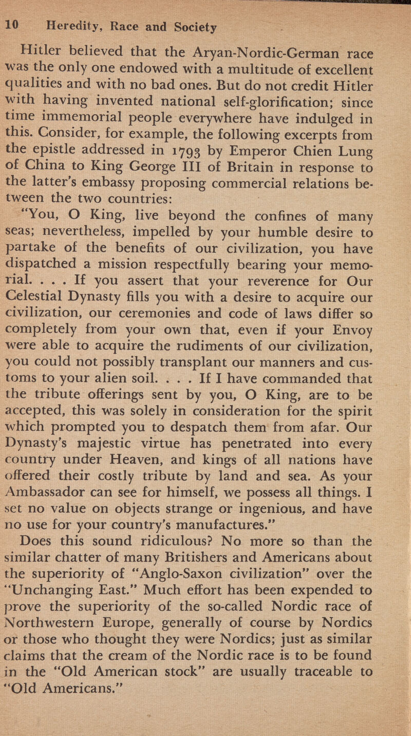 Hitler believed that the Aryan-Nordic-German race was the only one endowed with a multitude of excellent qualities and with no bad ones. But do not credit Hitler with having invented national self-glorification; since time immemorial people everywhere have indulged in this. Consider, for example, the following excerpts from the epistle addressed in 1793 by Emperor Chien Lung of China to King George III of Britain in response to the latter's embassy proposing commercial relations be tween the two countries: You, O King, live beyond the confines of many seas; nevertheless, impelled by your humble desire to partake of the benefits of our civilization, you have dispatched a mission respectfully bearing your memo rial. ... If you assert that your reverence for Our Celestial Dynasty fills you with a desire to acquire our civilization, our ceremonies and code of laws differ so completely from your own that, even if your Envoy were able to acquire the rudiments of our civilization, you could not possibly transplant our manners and cus toms to your alien soil. ... If I have commanded that the tribute offerings sent by you, O King, are to be accepted, this was solely in consideration for the spirit which prompted you to despatch them from afar. Our Dynasty's majestic virtue has penetrated into every country under Heaven, and kings of all nations have offered their costly tribute by land and sea. As your Ambassador can see for himself, we possess all things. I set no value on objects strange or ingenious, and have no use for your country's manufactures. Does this sound ridiculous? No more so than the similar chatter of many Britishers and Americans about the superiority of Anglo-Saxon civilization over the Unchanging East. Much effort has been expended to prove the superiority of the so-called Nordic race of Northwestern Europe, generally of course by Nordics or those who thought they were Nordics; just as similar claims that the cream of the Nordic race is to be found in the Old American stock are usually traceable to Old Americans.