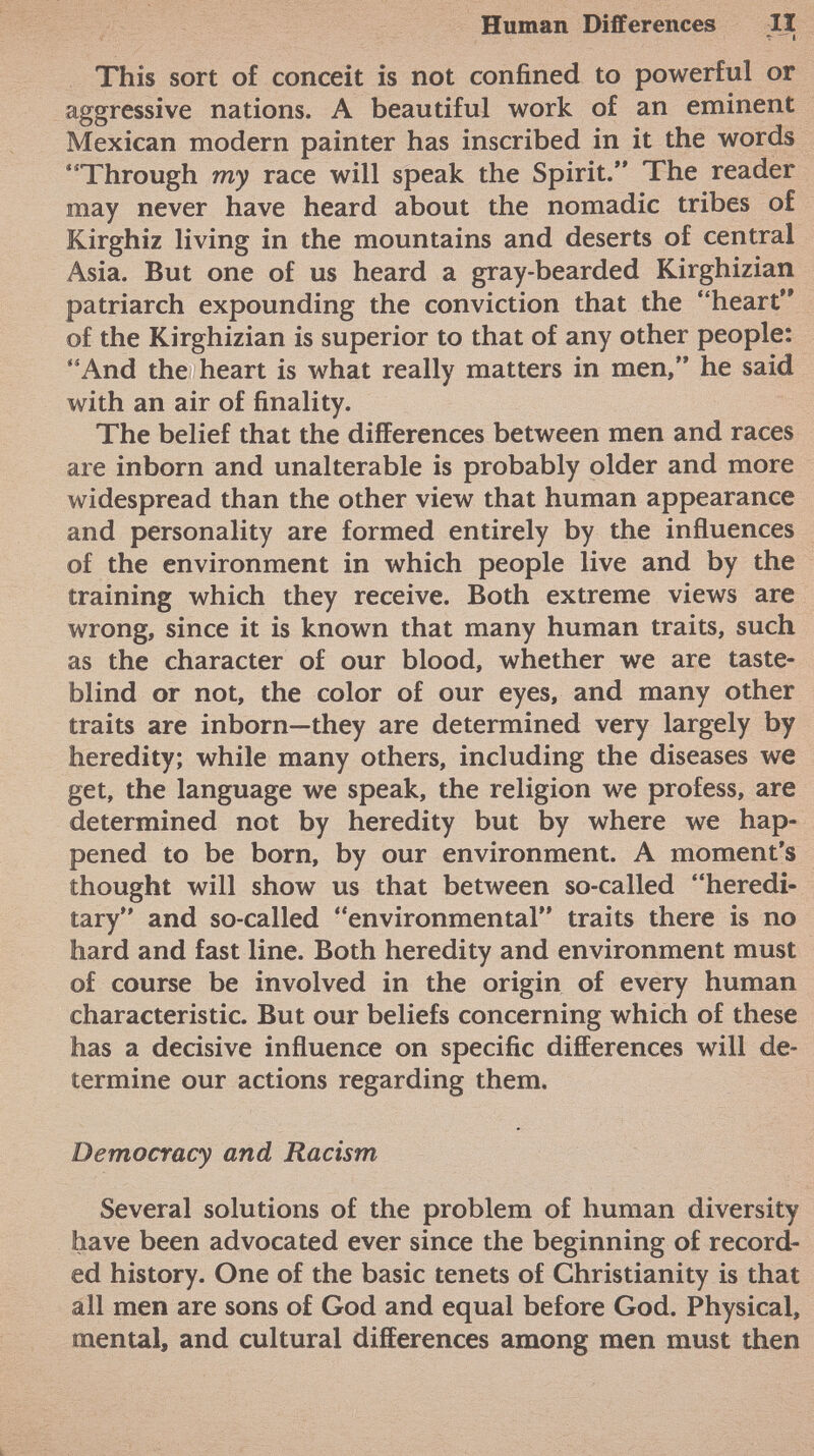 This sort of conceit is not confined to powerful or aggressive nations. A beautiful work of an eminent Mexican modern painter has inscribed in it the words Through my race will speak the Spirit. The reader may never have heard about the nomadic tribes of Kirghiz living in the mountains and deserts of central Asia. But one of us heard a gray-bearded Kirghizian patriarch expounding the conviction that the heart of the Kirghizian is superior to that of any other people: And the heart is what really matters in men, he said with an air of finality. The belief that the differences between men and races are inborn and unalterable is probably older and more widespread than the other view that human appearance and personality are formed entirely by the influences of the environment in which people live and by the training which they receive. Both extreme views are wrong, since it is known that many human traits, such as the character of our blood, whether we are taste- blind or not, the color of our eyes, and many other traits are inborn—they are determined very largely by heredity; while many others, including the diseases we get, the language we speak, the religion we profess, are determined not by heredity but by where we hap pened to be born, by our environment. A moment's thought will show us that between so-called heredi tary and so-called environmental traits there is no hard and fast line. Both heredity and environment must of course be involved in the origin of every human characteristic. But our beliefs concerning which of these has a decisive influence on specific differences will de termine our actions regarding them. Democracy and Racism Several solutions of the problem of human diversity have been advocated ever since the beginning of record ed history. One of the basic tenets of Christianity is that all men are sons of God and equal before God. Physical, mental, and cultural differences among men must then