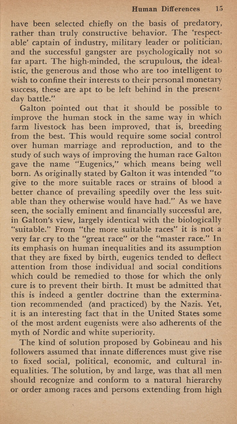 have been selected chiefly on the basis of predatory, rather than truly constructive behavior. The 'respect able' captain of industry, military leader or politician, and the successful gangster are psychologically not so far apart. The high-minded, the scrupulous, the ideal istic, the generous and those who are too intelligent to wish to confine their interests to their personal monetary success, these are apt to be left behind in the present- day battle. Galton pointed out that it should be possible to improve the human stock in the same way in which farm livestock has been improved, that is, breeding from the best. This would require some social control over human marriage and reproduction, and to the study of such ways of improving the human race Galton gave the name Eugenics, which means being well born. As originally stated by Galton it was intended to give to the more suitable races or strains of blood a better chance of prevailing speedily over the less suit able than they otherwise would have had. As we have seen, the socially eminent and financially successful are, in Galton's view, largely identical with the biologically suitable. From the more suitable races it is not a very far cry to the great race or the master race. In its emphasis on human inequalities and its assumption that they are fixed by birth, eugenics tended to deflect attention from those individual and social conditions which could be remedied to those for which the only cure is to prevent their birth. It must be admitted that this is indeed a gentler doctrine than the extermina tion recommended (and practiced) by the Nazis. Yet, it is an interesting fact that in the United States some of the most ardent eugenists were also adherents of the myth of Nordic and white superiority. The kind of solution proposed by Gobineau and his followers assumed that innate differences must give rise to fixed social, political, economic, and cultural in equalities. The solution, by and large, was that all men should recognize and conform to a natural hierarchy or order among races and persons extending from high