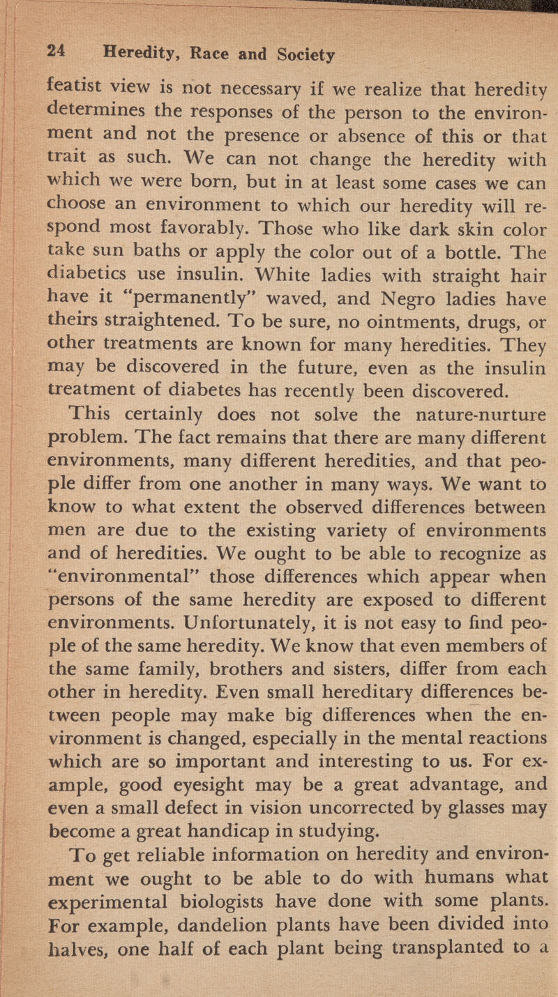 featist view is not necessary if we realize that heredity determines the responses of the person to the environ ment and not the presence or absence of this or that trait as such. We can not change the heredity with which we were born, but in at least some cases we can choose an environment to which our heredity will re spond most favorably. Those who like dark skin color take sun baths or apply the color out of a bottle. The diabetics use insulin. White ladies with straight hair have it permanently waved, and Negro ladies have theirs straightened. To be sure, no ointments, drugs, or other treatments are known for many heredities. They may be discovered in the future, even as the insulin treatment of diabetes has recently been discovered. This certainly does not solve the nature-nurture problem. The fact remains that there are many different environments, many different heredities, and that peo ple differ from one another in many ways. We want to know to what extent the observed differences between men are due to the existing variety of environments and of heredities. We ought to be able to recognize as environmental those differences which appear when persons of the same heredity are exposed to different environments. Unfortunately, it is not easy to find peo ple of the same heredity. We know that even members of the same family, brothers and sisters, differ from each other in heredity. Even small hereditary differences be tween people may make big differences when the en vironment is changed, especially in the mental reactions which are so important and interesting to us. For ex ample, good eyesight may be a great advantage, and even a small defect in vision uncorrected by glasses may become a great handicap in studying. To get reliable information on heredity and environ ment we ought to be able to do with humans what experimental biologists have done with some plants. For example, dandelion plants have been divided into halves, one half of each plant being transplanted to a