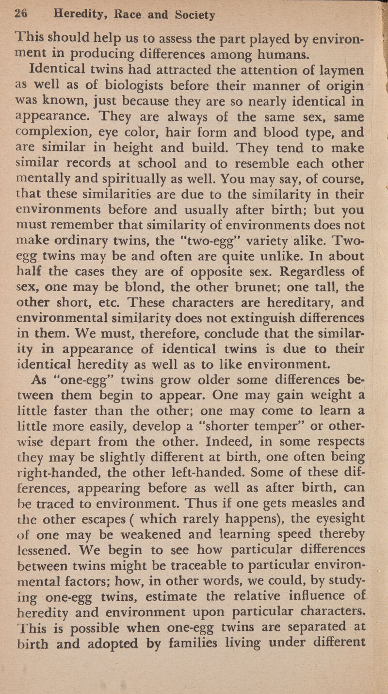 Ï his should help us to assess the part played by environ ment in producing differences among humans. Identical twins had attracted the attention of laymen as well as of biologists before their manner of origin was known, just because they are so nearly identical in appearance. They are always of the same sex, same complexion, eye color, hair form and blood type, and are similar in height and build. They tend to make similar records at school and to resemble each other mentally and spiritually as well. You may say, of course, that these similarities are due to the similarity in their environments before and usually after birth; but you must remember that similarity of environments does not make ordinary twins, the two-egg variety alike. Two- egg twins may be and often are quite unlike. In about half the cases they are of opposite sex. Regardless of sex, one may be blond, the other brunet; one tall, the other short, etc. These characters are hereditary, and environmental similarity does not extinguish differences in them. We must, therefore, conclude that the similar ity in appearance of identical twins is due to their identical heredity as well as to like environment. As one-egg twins grow older some differences be tween them begin to appear. One may gain weight a little faster than the other; one may come to learn a little more easily, develop a shorter temper or other wise depart from the other. Indeed, in some respects they may be slightly different at birth, one often being right-handed, the other left-handed. Some of these dif ferences, appearing before as well as after birth, can be traced to environment. Thus if one gets measles and the other escapes ( which rarely happens), the eyesight of one may be weakened and learning speed thereby lessened. We begin to see how particular differences between twins might be traceable to particular environ mental factors; how, in other words, we could, by study ing one-egg twins, estimate the relative influence of heredity and environment upon particular characters. This is possible when one-egg twins are separated at birth and adopted by families living under different