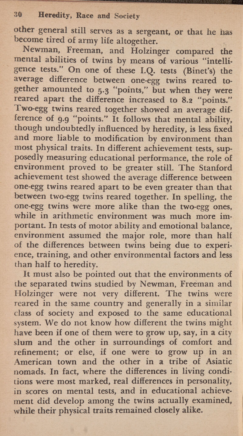 other general still serves as a sergeant, or that he has become tired of army life altogether. Newman, Freeman, and Holzinger compared the mental abilities of twins by means of various intelli gence tests. On one of these I.Q. tests (Binet's) the average difference between one-egg twins reared to gether amounted to 5.3 points, but when they were reared apart the difference increased to 8.2 points. Two-egg twins reared together showed an average dif ference of 9.9 points. It follows that mental ability, though undoubtedly influenced by heredity, is less fixed and more liable to modification by environment than most physical traits. In different achievement tests, sup posedly measuring educational performance, the role of environment proved to be greater still. The Stanford achievement test showed the average difference between one-egg twins reared apart to be even greater than that between two-egg twins reared together. In spelling, the one-egg twins were more alike than the two-egg ones, while in arithmetic environment was much more im portant. In tests of motor ability and emotional balance, environment assumed the major role, more than half of the differences between twins being due to experi ence, training, and other environmental factors and less than half to heredity. It must also be pointed out that the environments of the separated twins studied by Newman, Freeman and Holzinger were not very different. The twins were reared in the same country and generally in a similar class of society and exposed to the same educational system. We do not know how different the twins might have been if one of them were to grow up, say, in a city slum and the other in surroundings of comfort and refinement; or else, if one were to grow up in an American town and the other in a tribe of Asiatic nomads. In fact, where the differences in living condi tions were most marked, real differences in personality, in scores on mental tests, and in educational achieve ment did develop among the twins actually examined, while their physical traits remained closely alike.