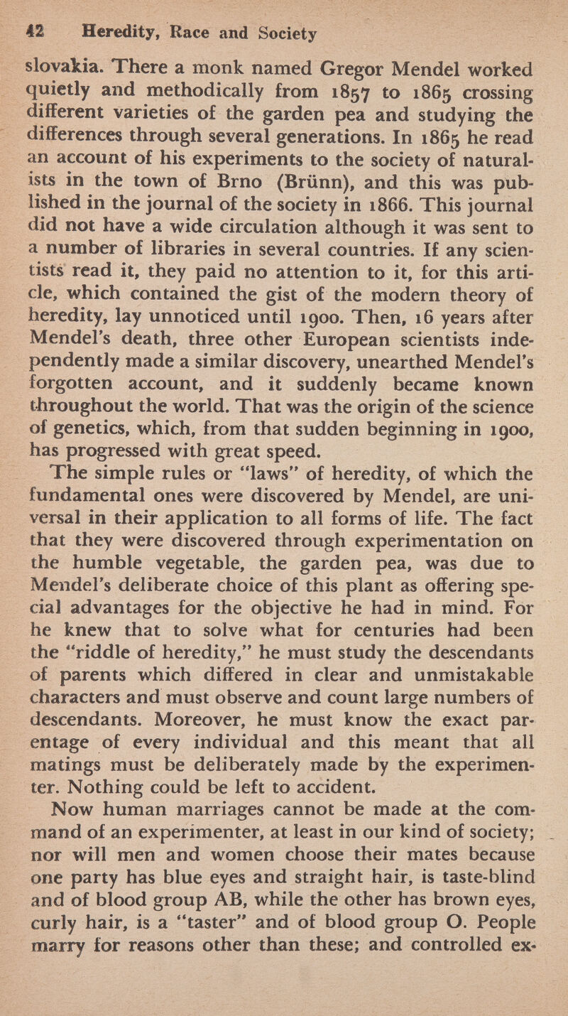 Slovakia. There a monk named Gregor Mendel worked quietly and methodically from 1857 to 1865 crossing different varieties of the garden pea and studying the differences through several generations. In 1865 he read an account of his experiments to the society of natural ists in the town of Brno (Brünn), and this was pub lished in the journal of the society in 1866. This journal did not have a wide circulation although it was sent to a number of libraries in several countries. If any scien tists read it, they paid no attention to it, for this arti cle, which contained the gist of the modern theory of heredity, lay unnoticed until 1900. Then, 16 years after Mendel's death, three other European scientists inde pendently made a similar discovery, unearthed Mendel's forgotten account, and it suddenly became known throughout the world. That was the origin of the science of genetics, which, from that sudden beginning in 1900, has progressed with great speed. The simple rules or laws of heredity, of which the fundamental ones were discovered by Mendel, are uni versal in their application to all forms of life. The fact that they were discovered through experimentation on the humble vegetable, the garden pea, was due to Mendel's deliberate choice of this plant as offering spe cial advantages for the objective he had in mind. For he knew that to solve what for centuries had been the riddle of heredity, he must study the descendants of parents which differed in clear and unmistakable characters and must observe and count large numbers of descendants. Moreover, he must know the exact par entage of every individual and this meant that all matings must be deliberately made by the experimen ter. Nothing could be left to accident. Now human marriages cannot be made at the com mand of an experimenter, at least in our kind of society; nor will men and women choose their mates because one party has blue eyes and straight hair, is taste-blind and of blood group AB, while the other has brown eyes, curly hair, is a taster and of blood group O. People marry for reasons other than these; and controlled ex-