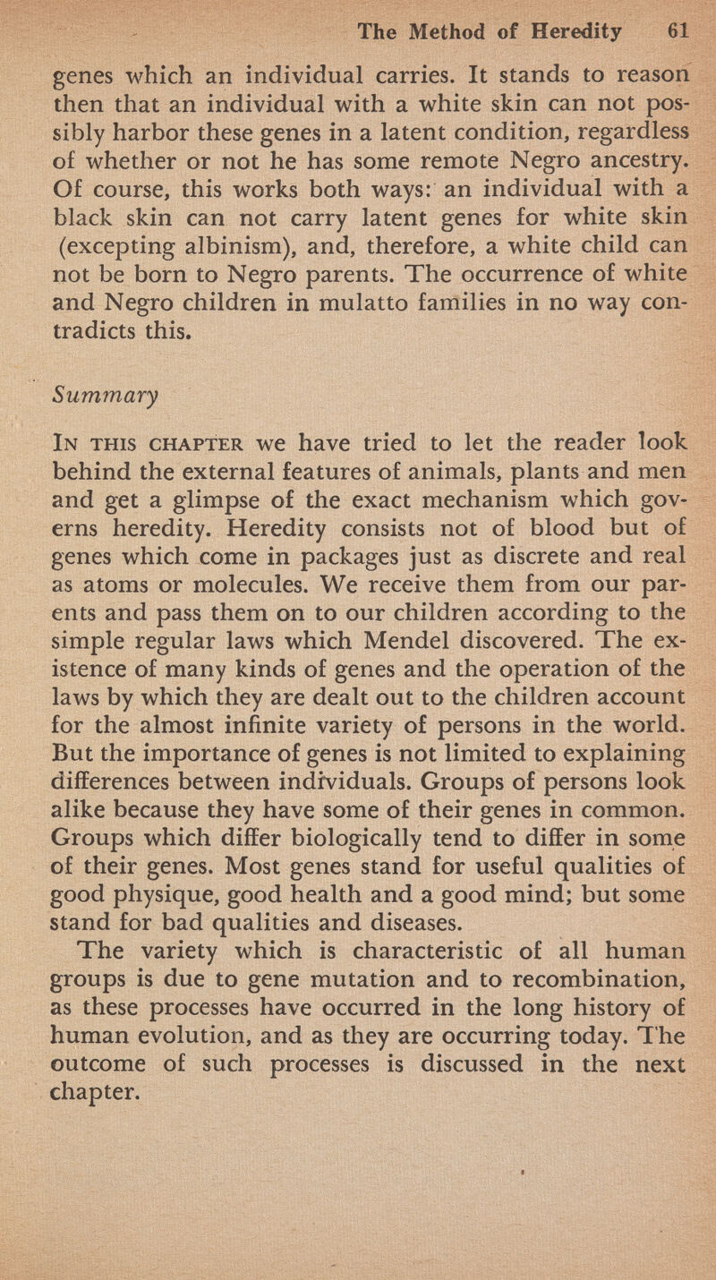 genes which an individual carries. It stands to reason then that an individual with a white skin can not pos sibly harbor these genes in a latent condition, regardless of whether or not he has some remote Negro ancestry. Of course, this works both ways: an individual with a black skin can not carry latent genes for white skin (excepting albinism), and, therefore, a white child can not be born to Negro parents. The occurrence of white and Negro children in mulatto families in no way con tradicts this. Summary In this chapter we have tried to let the reader look behind the external features of animals, plants and men and get a glimpse of the exact mechanism which gov erns heredity. Heredity consists not of blood but of genes which come in packages just as discrete and real as atoms or molecules. We receive them from our par ents and pass them on to our children according to the simple regular laws which Mendel discovered. The ex istence of many kinds of genes and the operation of the laws by which they are dealt out to the children account for the almost infinite variety of persons in the world. But the importance of genes is not limited to explaining differences between individuals. Groups of persons look alike because they have some of their genes in common. Groups which differ biologically tend to differ in some of their genes. Most genes stand for useful qualities of good physique, good health and a good mind; but some stand for bad qualities and diseases. The variety which is characteristic of all human groups is due to gene mutation and to recombination, as these processes have occurred in the long history of human evolution, and as they are occurring today. The outcome of such processes is discussed in the next chapter.