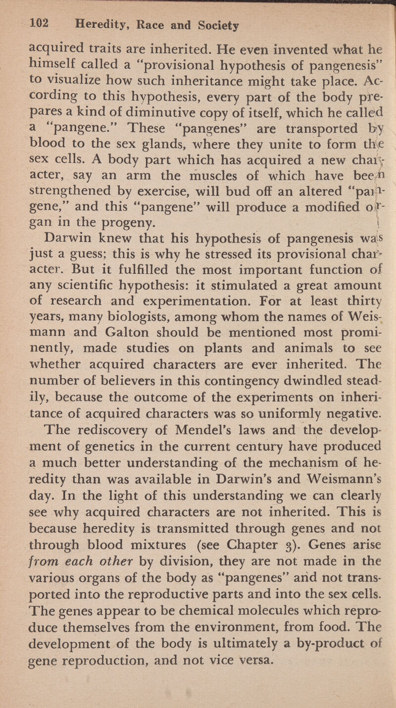 acquired traits are inherited. He even invented what he himself called a provisional hypothesis of pangenesis to visualize how such inheritance might take place. Ac cording to this hypothesis, every part of the body pre pares a kind of diminutive copy of itself, which he called a pangene. These pangenes are transported by blood to the sex glands, where they unite to form the sex cells. A body part which has acquired a new char acter, say an arm the muscles of which have bee ft strengthened by exercise, will bud off an altered pai > gene, and this pangene will produce a modified o r gan in the progeny. \ Darwin knew that his hypothesis of pangenesis was just a guess; this is why he stressed its provisional char acter. But it fulfilled the most important function of any scientific hypothesis: it stimulated a great amount of research and experimentation. For at least thirty years, many biologists, among whom the names of Weis mann and Galton should be mentioned most promi nently, made studies on plants and animals to see whether acquired characters are ever inherited. The number of believers in this contingency dwindled stead ily, because the outcome of the experiments on inheri tance of acquired characters was so uniformly negative. The rediscovery of Mendel's laws and the develop ment of genetics in the current century have produced a much better understanding of the mechanism of he redity than was available in Darwin's and Weismann's day. In the light of this understanding we can clearly see why acquired characters are not inherited. This is because heredity is transmitted through genes and not through blood mixtures (see Chapter 3). Genes arise from each other by division, they are not made in the various organs of the body as pangenes and not trans ported into the reproductive parts and into the sex cells. The genes appear to be chemical molecules which repro duce themselves from the environment, from food. The development of the body is ultimately a by-product of gene reproduction, and not vice versa.