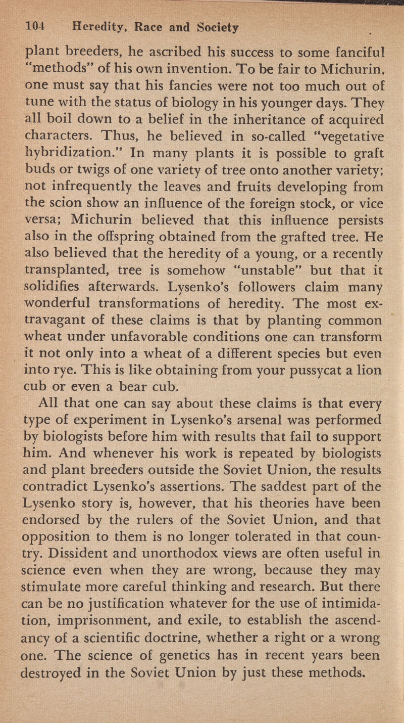 plant breeders, he ascribed his success to some fanciful methods of his own invention. To be fair to Michurin, one must say that his fancies were not too much out of tune with the status of biology in his younger days. They all boil down to a belief in the inheritance of acquired characters. Thus, he believed in so-called vegetative hybridization. In many plants it is possible to graft buds or twigs of one variety of tree onto another variety; not infrequently the leaves and fruits developing from the scion show an influence of the foreign stock, or vice versa; Michurin believed that this influence persists also in the offspring obtained from the grafted tree. He also believed that the heredity of a young, or a recently transplanted, tree is somehow unstable but that it solidifies afterwards. Lysenko's followers claim many wonderful transformations of heredity. The most ex travagant of these claims is that by planting common wheat under unfavorable conditions one can transform it not only into a wheat of a different species but even into rye. This is like obtaining from your pussycat a lion cub or even a bear cub. All that one can say about these claims is that every type of experiment in Lysenko's arsenal was performed by biologists before him with results that fail to support him. And whenever his work is repeated by biologists and plant breeders outside the Soviet Union, the results contradict Lysenko's assertions. The saddest part of the Lysenko story is, however, that his theories have been endorsed by the rulers of the Soviet Union, and that opposition to them is no longer tolerated in that coun try. Dissident and unorthodox views are often useful in science even when they are wrong, because they may stimulate more careful thinking and research. But there can be no justification whatever for the use of intimida tion, imprisonment, and exile, to establish the ascend ancy of a scientific doctrine, whether a right or a wrong one. The science of genetics has in recent years been destroyed in the Soviet Union by just these methods.