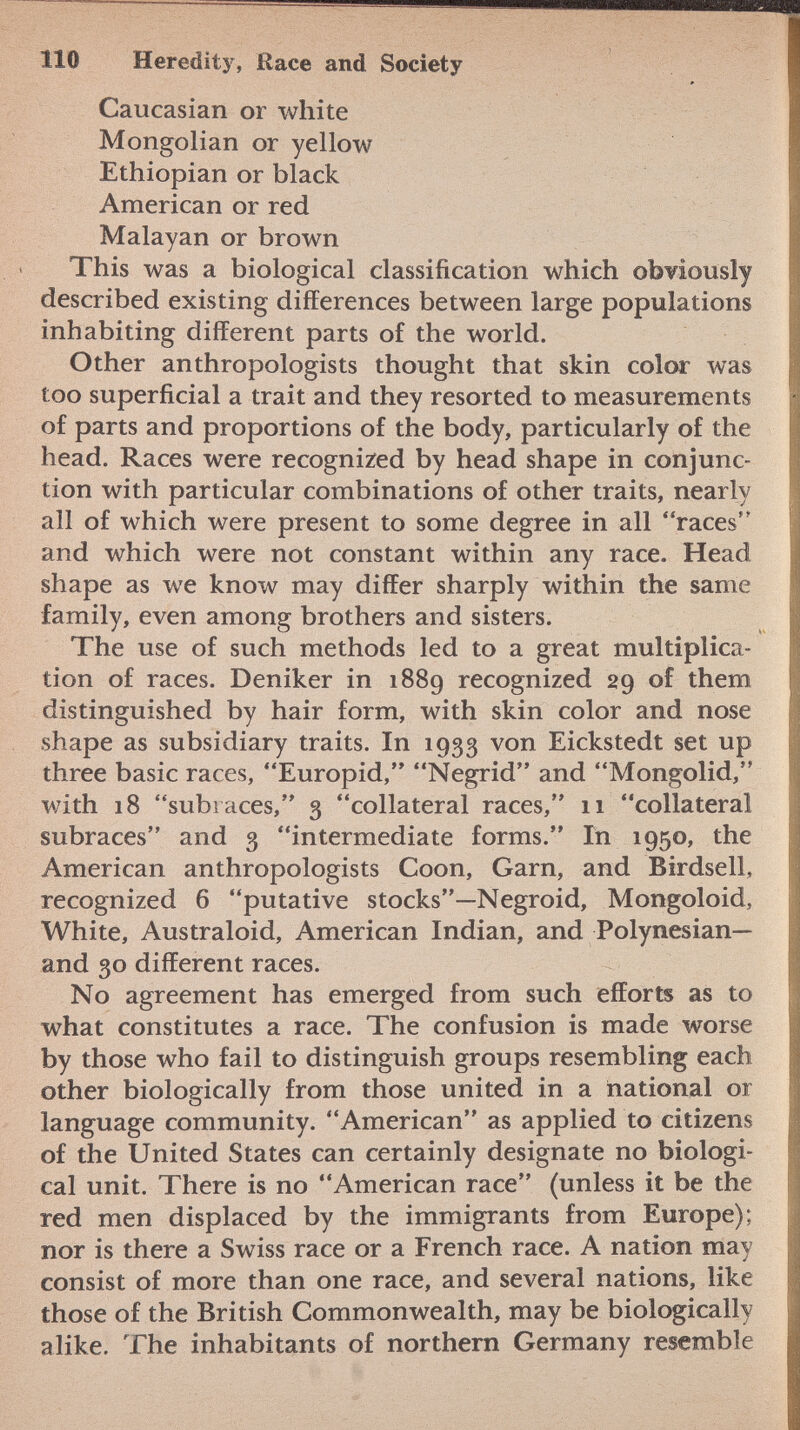 Caucasian or white Mongolian or yellow Ethiopian or black American or red Malayan or brown This was a biological classification which obviously described existing differences between large populations inhabiting different parts of the world. Other anthropologists thought that skin color was too superficial a trait and they resorted to measurements of parts and proportions of the body, particularly of the head. Races were recognized by head shape in conjunc tion with particular combinations of other traits, nearly all of which were present to some degree in all races and which were not constant within any race. Head shape as we know may differ sharply within the same family, even among brothers and sisters. The use of such methods led to a great multiplica tion of races. Deniker in 1889 recognized 29 of them distinguished by hair form, with skin color and nose shape as subsidiary traits. In 1933 von Eickstedt set up three basic races, Europid, Negrid and Mongolid, with 18 subi aces, 3 collateral races, 11 collateral subraces and 3 intermediate forms. In 1950, the American anthropologists Coon, Garn, and Birdsell, recognized 6 putative stocks—Negroid, Mongoloid, White, Australoid, American Indian, and Polynesian— and 30 different races. No agreement has emerged from such efforts as to what constitutes a race. The confusion is made worse by those who fail to distinguish groups resembling each other biologically from those united in a national or language community. American as applied to citizens of the United States can certainly designate no biologi cal unit. There is no American race (unless it be the red men displaced by the immigrants from Europe); nor is there a Swiss race or a French race. A nation may consist of more than one race, and several nations, like those of the British Commonwealth, may be biologically alike. The inhabitants of northern Germany resemble