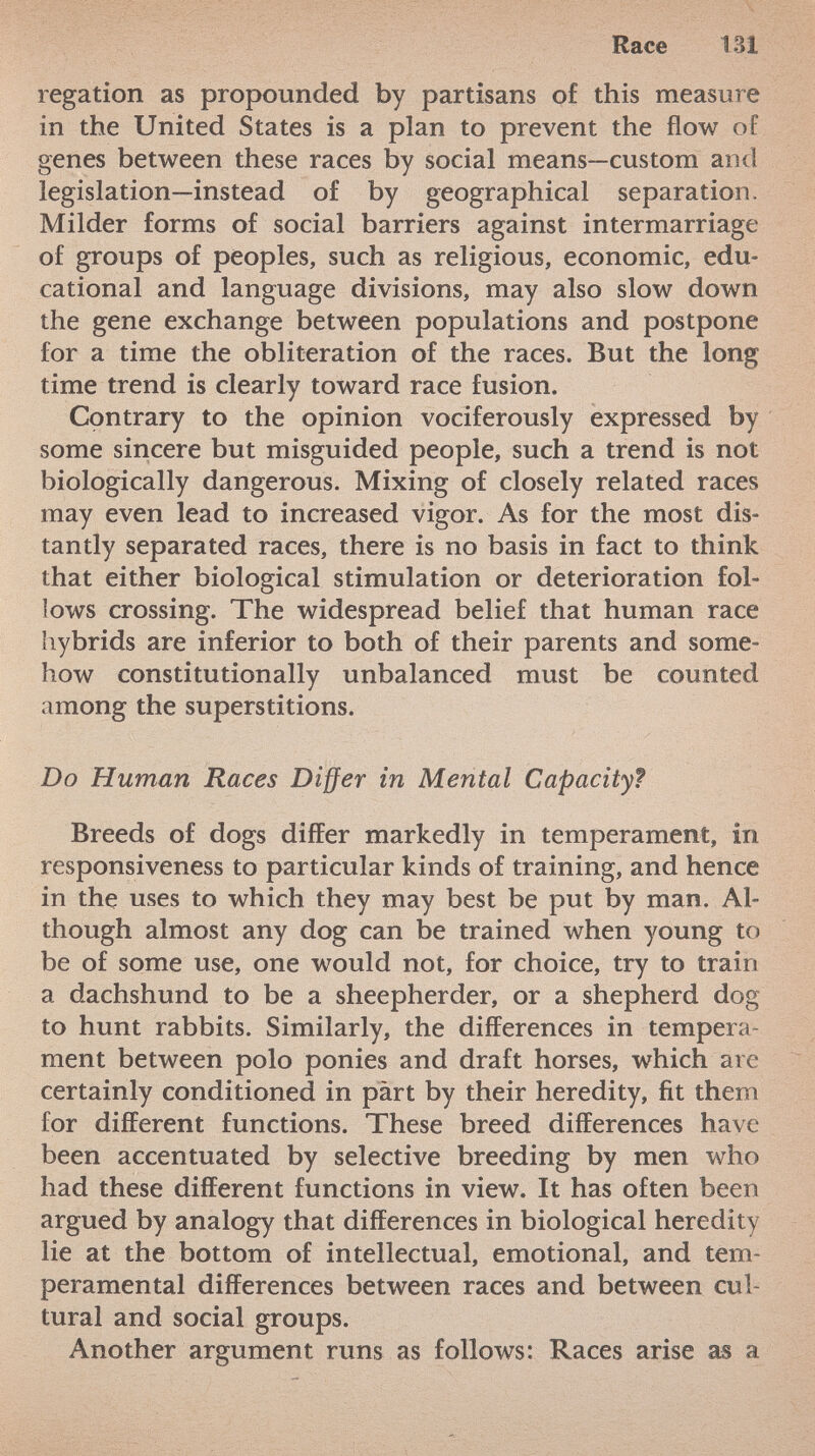 regation as propounded by partisans of this measure in the United States is a plan to prevent the flow oí genes between these races by social means—custom and legislation—instead of by geographical separation. Milder forms of social barriers against intermarriage of groups of peoples, such as religious, economic, edu cational and language divisions, may also slow down the gene exchange between populations and postpone for a time the obliteration of the races. But the long time trend is clearly toward race fusion. Contrary to the opinion vociferously expressed by some sincere but misguided people, such a trend is not biologically dangerous. Mixing of closely related races may even lead to increased vigor. As for the most dis tantly separated races, there is no basis in fact to think that either biological stimulation or deterioration fol lows crossing. The widespread belief that human race hybrids are inferior to both of their parents and some how constitutionally unbalanced must be counted among the superstitions. Do Human Races Differ in Mental Capacity? Breeds of dogs differ markedly in temperament, in responsiveness to particular kinds of training, and hence in the uses to which they may best be put by man. Al though almost any dog can be trained when young to be of some use, one would not, for choice, try to train a dachshund to be a sheepherder, or a shepherd dog to hunt rabbits. Similarly, the differences in tempera ment between polo ponies and draft horses, which are certainly conditioned in part by their heredity, fit them for different functions. These breed differences have been accentuated by selective breeding by men who had these different functions in view. It has often been argued by analogy that differences in biological heredity lie at the bottom of intellectual, emotional, and tem peramental differences between races and between cul tural and social groups. Another argument runs as follows: Races arise as a