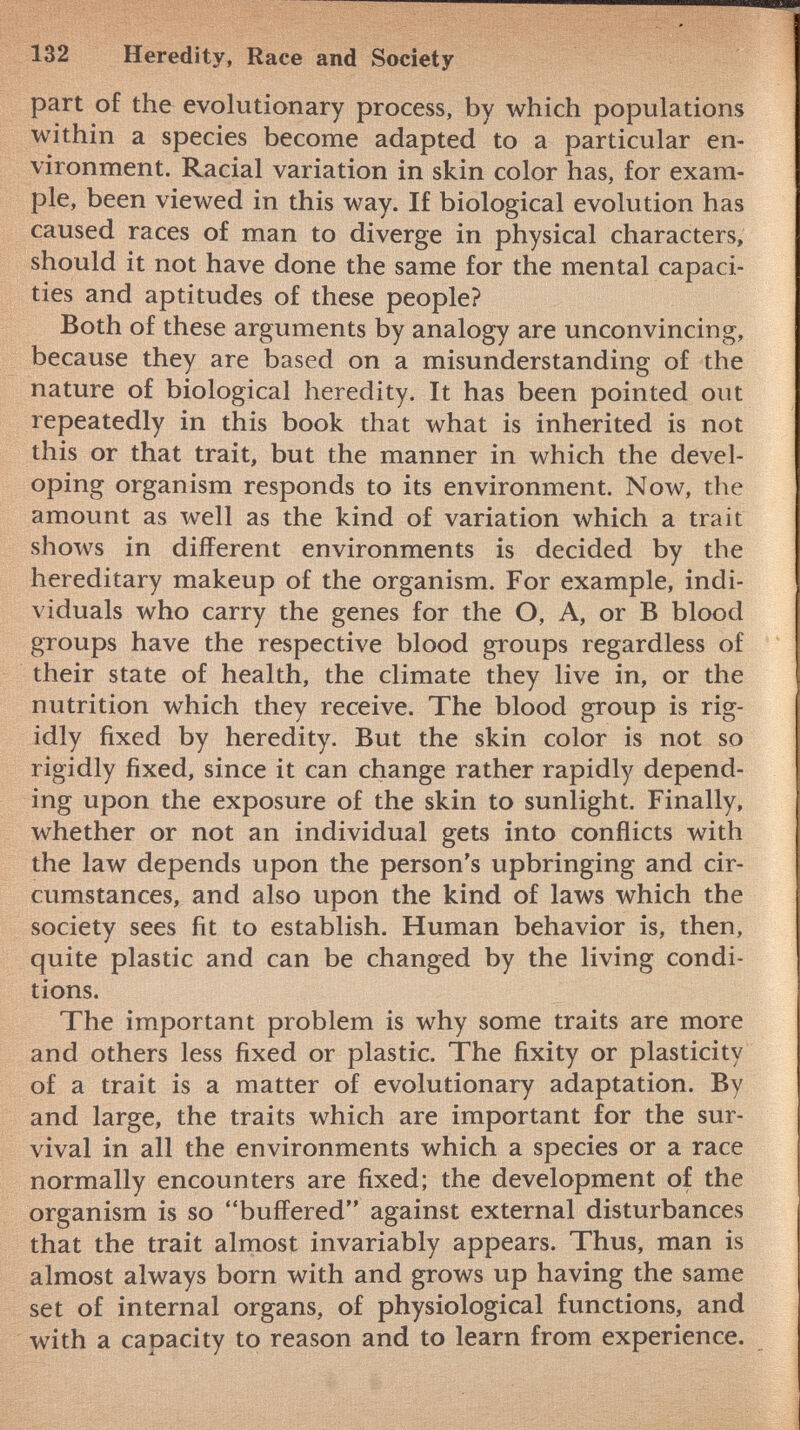 part of the evolutionary process, by which populations within a species become adapted to a particular en vironment. Racial variation in skin color has, for exam ple, been viewed in this way. If biological evolution has caused races of man to diverge in physical characters, should it not have done the same for the mental capaci ties and aptitudes of these people? Both of these arguments by analogy are unconvincing, because they are based on a misunderstanding of the nature of biological heredity. It has been pointed out repeatedly in this book that what is inherited is not this or that trait, but the manner in which the devel oping organism responds to its environment. Now, the amount as well as the kind of variation which a trait shows in different environments is decided by the hereditary makeup of the organism. For example, indi viduals who carry the genes for the O, A, or B blood groups have the respective blood groups regardless of their state of health, the climate they live in, or the nutrition which they receive. The blood group is rig idly fixed by heredity. But the skin color is not so rigidly fixed, since it can change rather rapidly depend ing upon the exposure of the skin to sunlight. Finally, whether or not an individual gets into conflicts with the law depends upon the person's upbringing and cir cumstances, and also upon the kind of laws which the society sees fit to establish. Human behavior is, then, quite plastic and can be changed by the living condi tions. The important problem is why some traits are more and others less fixed or plastic. The fixity or plasticity of a trait is a matter of evolutionary adaptation. By and large, the traits which are important for the sur vival in all the environments which a species or a race normally encounters are fixed; the development of the organism is so buffered against external disturbances that the trait almost invariably appears. Thus, man is almost always born with and grows up having the same set of internal organs, of physiological functions, and with a capacity to reason and to learn from experience.