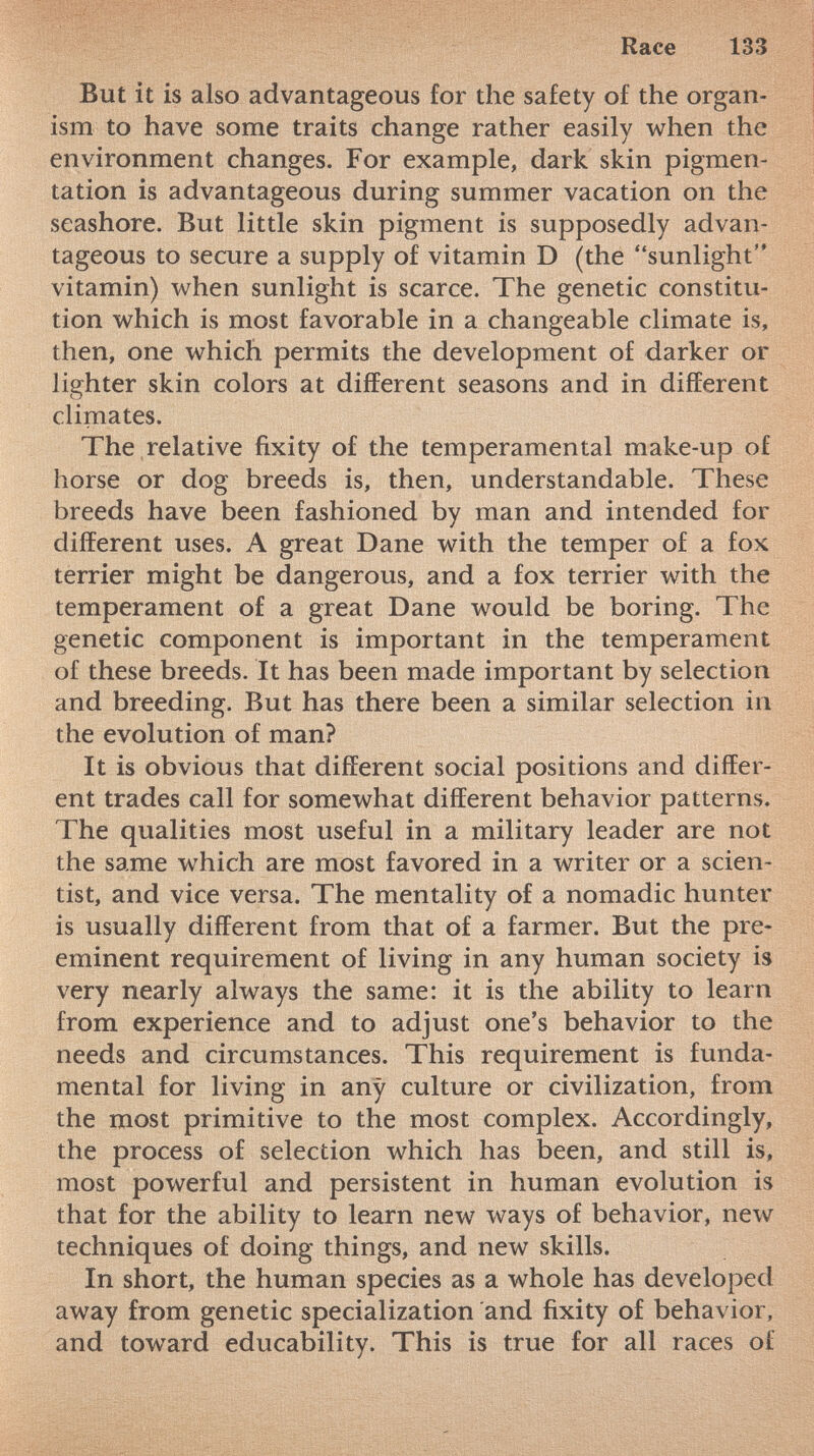 But it is also advantageous for the safety of the organ ism to have some traits change rather easily when the environment changes. For example, dark skin pigmen tation is advantageous during summer vacation on the seashore. But little skin pigment is supposedly advan tageous to secure a supply of vitamin D (the sunlight vitamin) when sunlight is scarce. The genetic constitu tion which is most favorable in a changeable climate is, then, one which permits the development of darker or lighter skin colors at different seasons and in different climates. The relative fixity of the temperamental make-up of horse or dog breeds is, then, understandable. These breeds have been fashioned by man and intended for different uses. A great Dane with the temper of a fox terrier might be dangerous, and a fox terrier with the temperament of a great Dane would be boring. The genetic component is important in the temperament of these breeds. It has been made important by selection and breeding. But has there been a similar selection in the evolution of man? It is obvious that different social positions and differ ent trades call for somewhat different behavior patterns. The qualities most useful in a military leader are not the same which are most favored in a writer or a scien tist, and vice versa. The mentality of a nomadic hunter is usually different from that of a farmer. But the pre eminent requirement of living in any human society is very nearly always the same: it is the ability to learn from experience and to adjust one's behavior to the needs and circumstances. This requirement is funda mental for living in any culture or civilization, from the most primitive to the most complex. Accordingly, the process of selection which has been, and still is, most powerful and persistent in human evolution is that for the ability to learn new ways of behavior, new techniques of doing things, and new skills. In short, the human species as a whole has developed away from genetic specialization and fixity of behavior, and toward educability. This is true for all races of