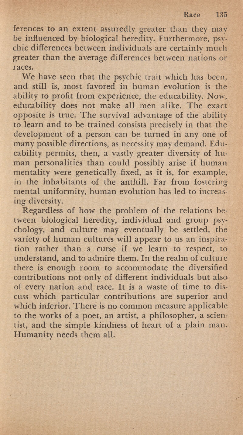 ferences to an extent assuredly greater than they may be influenced by biological heredity. Furthermore, psy chic differences between individuals are certainly much greater than the average differences between nations or races. We have seen that the psychic trait which has been, and still is, most favored in human evolution is the ability to profit from experience, the educability. Now, educability does not make all men alike. The exact opposite is true. The survival advantage of the ability to learn and to be trained consists precisely in that the development of a person can be turned in any one of many possible directions, as necessity may demand. Edu cability permits, then, a vastly greater diversity of hu man personalities than could possibly arise if human mentality were genetically fixed, as it is, for example, in the inhabitants of the anthill. Far from fostering mental uniformity, human evolution has led to increas ing diversity. Regardless of how the problem of the relations be tween biological heredity, individual and group psy chology, and culture may eventually be settled, the variety of human cultures will appear to us an inspira tion rather than a curse if we learn to respect, to understand, and to admire them. In the realm of culture there is enough room to accommodate the diversified contributions not only of different individuals but also of every nation and race. It is a waste of time to dis cuss which particular contributions are superior and which inferior. There is no common measure applicable to the works of a poet, an artist, a philosopher, a scien tist, and the simple kindness of heart of a plain man. Humanity needs them all.