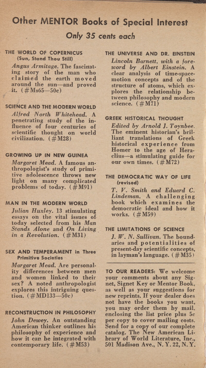 Other MENTOR Books of Special Interest Only 35 cenfs each THE WORLD OF COPERNICUS (Sun, Stand Thou Still) Angus Armitage. The fascinat ing story of the man who claimed the earth moved around the sun—and proved it. (#Ms65—50c) SCIENCE AND THE MODERN WORLD Alfred North Whitehead. A penetrating study of the in fluence of four centuries of scientific thought on world civilization. (#M28) GROWING UP IN NEW GUINEA Margaret Mead. A famous an thropologist's study of primi tive adolescence throws new light on many complicated problems of today. (#M91) MAN IN THE MODERN WORLD Julian Huxley. 13 stimulating essays on the vital issues of today selected from his Man Stands Alone and On Living in a Revolution. (#M31) SEX AND TEMPERAMENT in Three Primitive Societies Margaret Mead. Are personal ity differences between men and women linked to their sex? A noted anthropologist explores this intriguing ques tion. (#MD133—50c) RECONSTRUCTION IN PHILOSOPHY John Dewey . An outstanding American thinker outlines his philosophy of experience and how it car be integrated with contemporary life. (#M53) THE UNIVERSE AND DR. EINSTEIN Lincoln Burnett, with a fore word by Albert Einstein. A clear analysis of time-space- motion concepts and of the structure of atoms, which ex plores the relationship be tween philosophy and modern science. (#M71) GREEK HISTORICAL THOUGHT Edited by Arnold J. Toynbee. The eminent historian's bril liant translations of Greek historical experience from Homer to the age of Hera- clius—a stimulating guide for our own times. (#M72) THE DEMOCRATIC WAY OF LIFE (revised) T. V. Smith and Eduard C. Lindeman. A challenging book which examines the democratic ideal and how it works. (#M59) THE LIMITATIONS OF SCIENCE J. W. N. Sullivan. The bound aries and potentialities of present-day scientific concepts, in layman's language. ( #M35 ) TO OUR READERS: We welcome your comments about any Sig net, Signet Key or Mentor Book, as well as your suggestions for new reprints. If your dealer does not have the books you want, you may order them by mail, enclosing the list price plus 5c per copy to cover mailing costs. Send for a copy of our complete catalog. The New American Li brary of World Literature, Inc., 501 Madison Ave., N. Y. 22, N.Y.