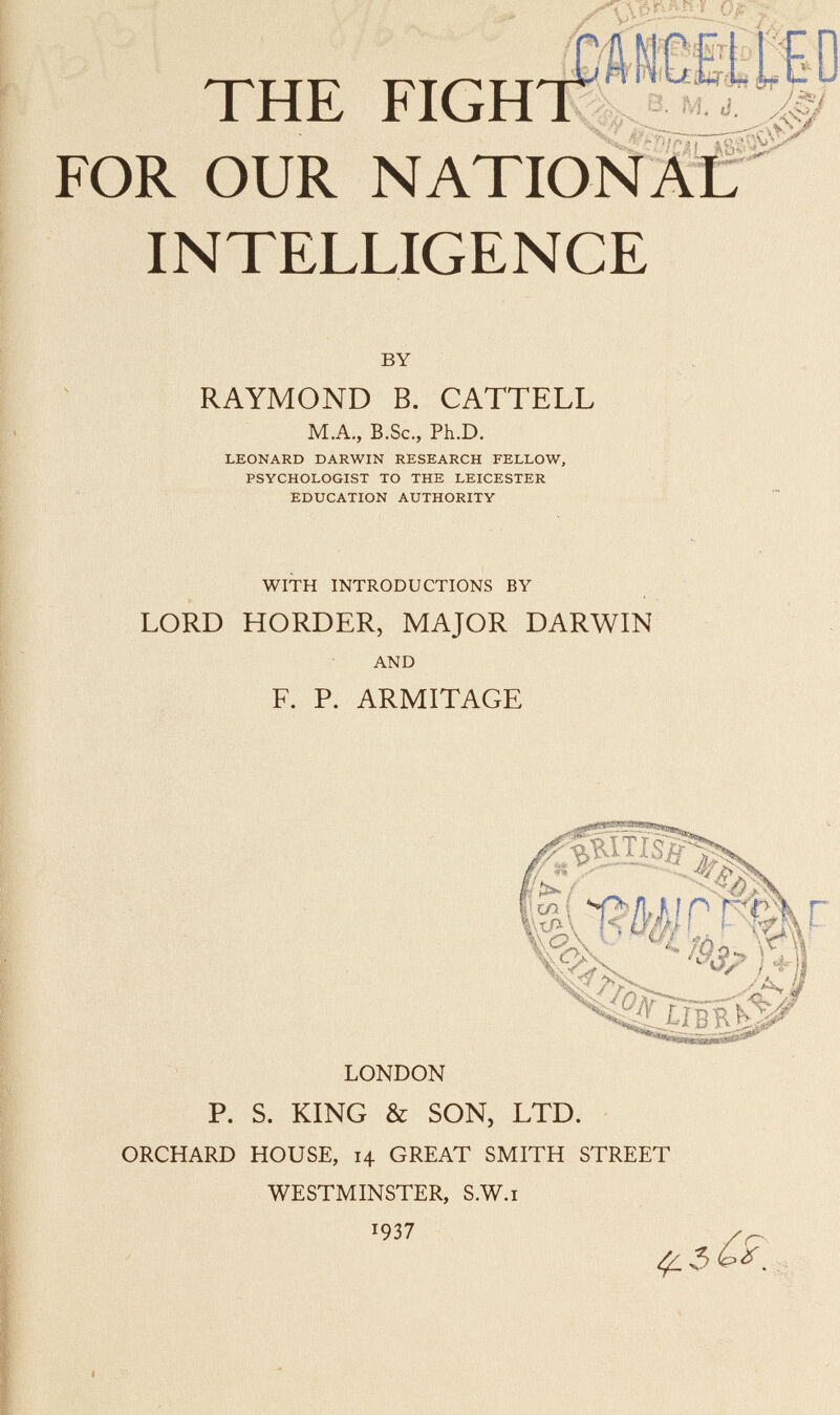 THE FIGHT FOR OUR NATIONÄC INTELLIGENCE BY RAYMOND В. CATTELL M.A., B.Sc., Ph.D. LEONARD DARWIN RESEARCH FELLOW, PSYCHOLOGIST TO THE LEICESTER EDUCATION AUTHORITY WITH INTRODUCTIONS BY LORD HORDER, MAJOR DARWIN AND F. P. ARMITAGE w Й1 LONDON P. S. KING & SON, LTD. ORCHARD HOUSE, 14 GREAT SMITH STREET WESTMINSTER, S.W.i