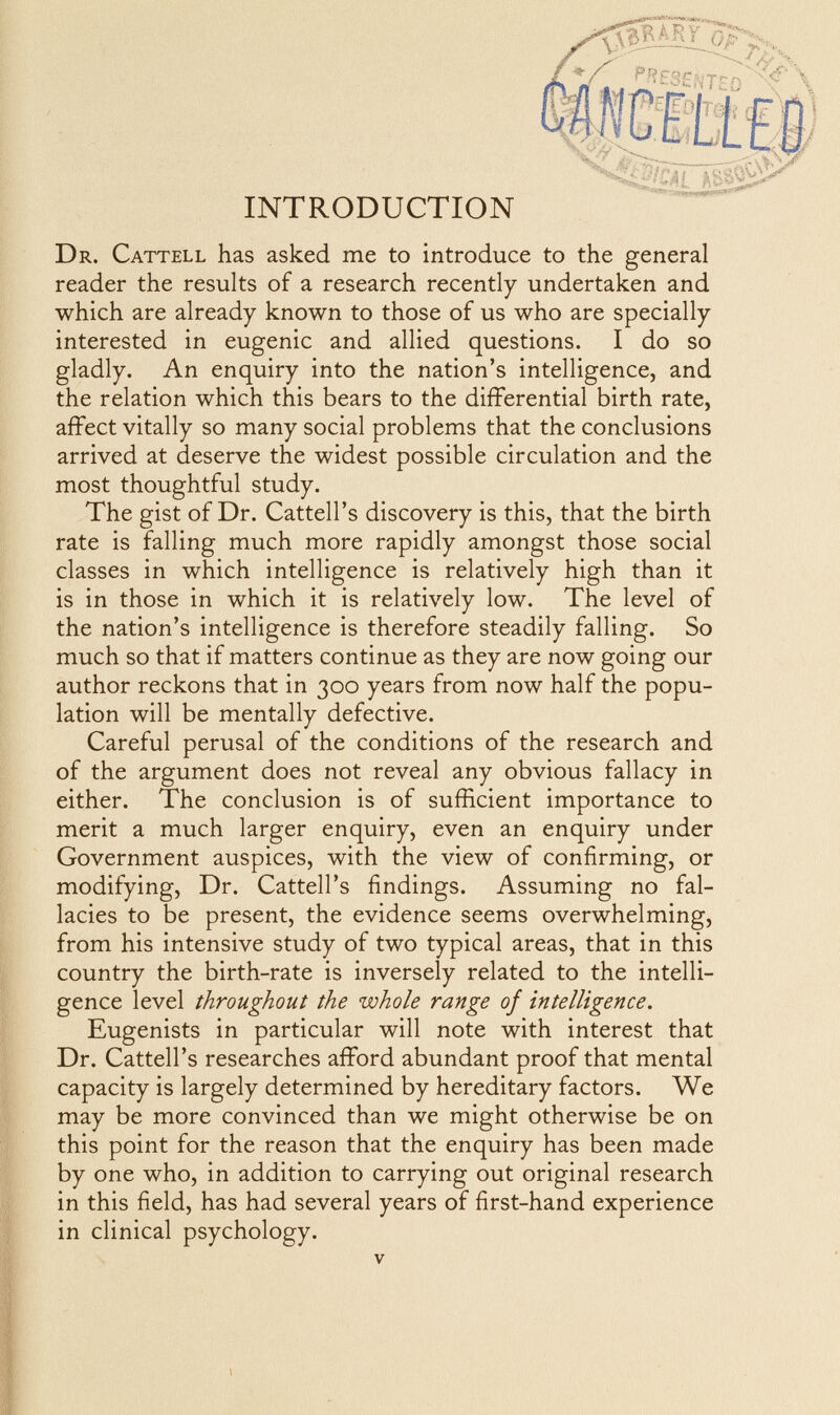 Dr. Cattell has asked me to introduce to the general reader the results of a research recently undertaken and which are already known to those of us who are specially interested in eugenic and allied questions. I do so gladly. An enquiry into the nation's intelligence, and the relation which this bears to the differential birth rate, affect vitally so many social problems that the conclusions arrived at deserve the widest possible circulation and the most thoughtful study. The gist of Dr. Cattell's discovery is this, that the birth rate is falling much more rapidly amongst those social classes in which intelligence is relatively high than it is in those in which it is relatively low. The level of the nation's intelligence is therefore steadily falling. So much so that if matters continue as they are now going our author reckons that in 300 years from now half the popu¬ lation will be mentally defective. Careful perusal of the conditions of the research and of the argument does not reveal any obvious fallacy in either. The conclusion is of sufficient importance to merit a much larger enquiry, even an enquiry under Government auspices, with the view of confirming, or modifying. Dr. Cattell's findings. Assuming no fal¬ lacies to be present, the evidence seems overwhelming, from his intensive study of two typical areas, that in this country the birth-rate is inversely related to the intelli¬ gence level throughout the whole range of intelligence. Eugenists in particular will note with interest that Dr. Cattell's researches afford abundant proof that mental capacity is largely determined by hereditary factors. We may be more convinced than we might otherwise be on this point for the reason that the enquiry has been made by one who, in addition to carrying out original research in this field, has had several years of first-hand experience in clinical psychology. V