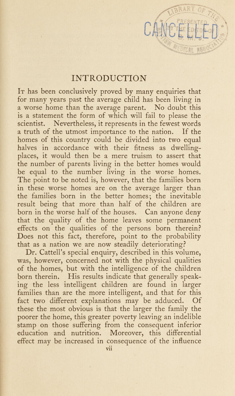 ^ н.\ ■ t • vi INTRODUCTION It has been conclusively proved by many enquiries that for many years past the average child has been living in a worse home than the average parent. No doubt this is a statement the form of which will fail to please the scientist. Nevertheless, it represents in the fewest words a truth of the utmost importance to the nation. If the homes of this country could be divided into two equal halves in accordance with their fitness as dwelling- places, it would then be a mere truism to assert that the number of parents living in the better homes would be equal to the number living in the worse homes. The point to be noted is, however, that the families born in these worse homes are on the average larger than the families born in the better homes; the inevitable result being that more than half of the children are born in the worse half of the houses. Can anyone deny that the quality of the home leaves some permanent effects on the qualities of the persons born therein.? Does not this fact, therefore, point to the probability that as a nation we are now steadily deteriorating.? Dr. Cattell's special enquiry, described in this volume, was, however, concerned not with the physical qualities of the homes, but with the intelligence of the children born therein. His results indicate that generally speak¬ ing the less intelligent children are found in larger families than are the more intelligent, and that for this fact two different explanations may be adduced. Of these the most obvious is that the larger the family the poorer the home, this greater poverty leaving an indelible stamp on those suffering from the consequent inferior education and nutrition. Moreover, this differential effect may be increased in consequence of the influence vii