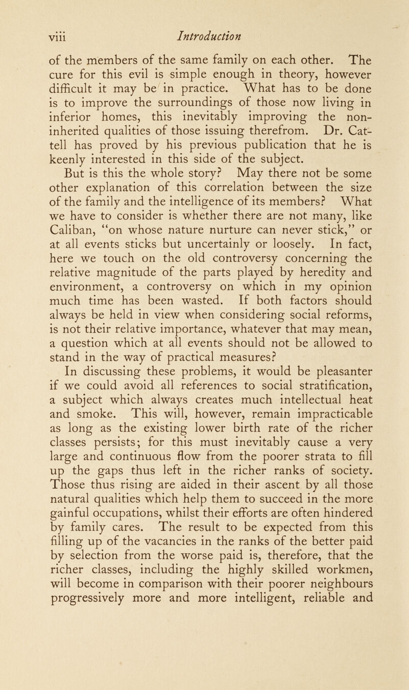 viìi Introduction of the members of the same family on each other. The cure for this evil is simple enough in theory, however difficult it may be in practice. What has to be done is to improve the surroundings of those now living in inferior homes, this inevitably improving the non- inherited qualities of those issuing therefrom. Dr. Cat- tell has proved by his previous publication that he is keenly interested in this side of the subject. But is this the whole story.? May there not be some other explanation of this correlation between the size of the family and the intelligence of its members.? What we have to consider is whether there are not many, like Caliban, on whose nature nurture can never stick, or at all events sticks but uncertainly or loosely. In fact, here we touch on the old controversy concerning the relative magnitude of the parts played by heredity and environment, a controversy on which in my opinion much time has been wasted. If both factors should always be held in view when considering social reforms, is not their relative importance, whatever that may mean, a question which at all events should not be allowed to stand in the way of practical measures.? In discussing these problems, it would be pleasanter if we could avoid all references to social stratification, a subject which always creates much intellectual heat and smoke. This will, however, remain impracticable as long as the existing lower birth rate of the richer classes persists; for this must inevitably cause a very large and continuous flow from the poorer strata to fill up the gaps thus left in the richer ranks of society. Those thus rising are aided in their ascent by all those natural qualities which help them to succeed in the more gainful occupations, whilst their efforts are often hindered by family cares. The result to be expected from this filling up of the vacancies in the ranks of the better paid by selection from the worse paid is, therefore, that the richer classes, including the highly skilled workmen, will become in comparison with their poorer neighbours progressively more and more intelligent, reliable and