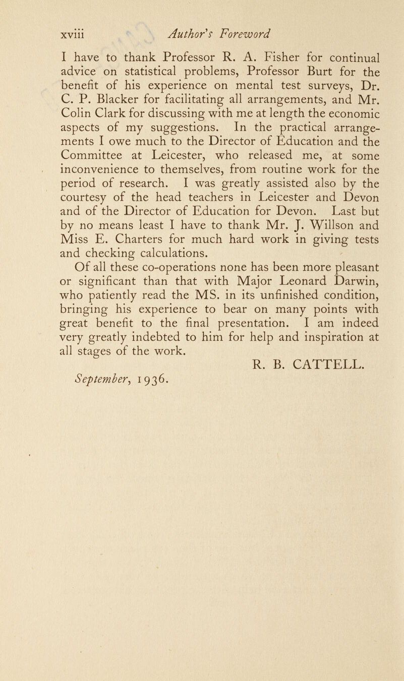 XVlll Author's Foreword I have to thank Professor R. A. Fisher for continual advice on statistical problems, Professor Burt for the benefit of his experience on mental test surveys, Dr. C. P. Blacker for facilitating all arrangements, and Mr. Colin Clark for discussing with me at length the economic aspects of my suggestions. In the practical arrange¬ ments I owe much to the Director of Education and the Committee at Leicester, who released me, at some inconvenience to themselves, from routine work for the period of research. I was greatly assisted also by the courtesy of the head teachers in Leicester and Devon and of the Director of Education for Devon. Last but by no means least I have to thank Mr. J. Willson and IMiss E. Charters for much hard work in giving tests and checking calculations. Of all these co-operations none has been more pleasant or significant than that with Major Leonard Darwin, who patiently read the MS. in its unfinished condition, bringing his experience to bear on many points with great benefit to the final presentation. I am indeed very greatly indebted to him for help and inspiration at all stages of the work. R. B. CATTELL September^ 1936