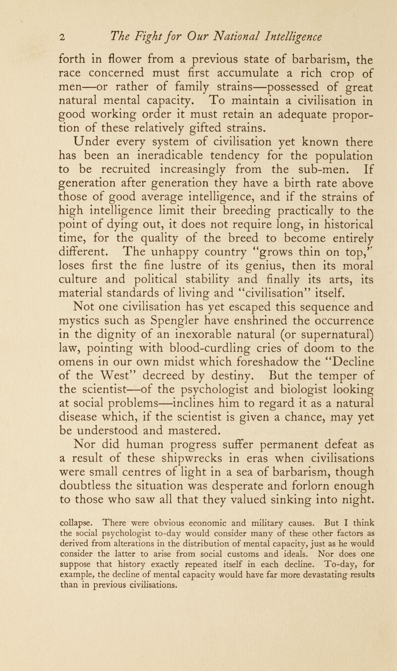 2 The Fight for Our National Intelligence forth in flower from a previous state of barbarism, the race concerned must first accumulate a rich crop of men—or rather of family strains—possessed of great natural mental capacity. To maintain a civilisation in good working order it must retain an adequate propor¬ tion of these relatively gifted strains. Under every system of civilisation yet known there has been an ineradicable tendency for the population to be recruited increasingly from the sub-men. If generation after generation they have a birth rate above those of good average intelligence, and if the strains of high intelligence limit their breeding practically to the point of dying out, it does not require long, in historical time, for the quality of the breed to become entirely different. The unhappy country grows thin on top,'' loses first the fine lustre of its genius, then its moral culture and political stability and finally its arts, its material standards of living and civilisation itself. Not one civilisation has yet escaped this sequence and mystics such as Spengler have enshrined the occurrence in the dignity of an inexorable natural (or supernatural) law, pointing with blood-curdling cries of doom to the omens in our own midst which foreshadow the Decline of the West decreed by destiny. But the temper of the scientist—of the psychologist and biologist looking at social problems—inclines him to regard it as a natural disease which, if the scientist is given a chance, may yet be understood and mastered. Nor did human progress suffer permanent defeat as a result of these shipwrecks in eras when civilisations were small centres of light in a sea of barbarism, though doubtless the situation was desperate and forlorn enough to those who saw all that they valued sinking into night. соИарзе. There were obvious economic and military causes. But I think the social psychologist to-day would consider many of these other factors as derived from alterations in the distribution of mental capacity, just as he would consider the latter to arise from social customs and ideals. Nor does one suppose that history exactly repeated itself in each decline. To-day, for example, the decline of mental capacity would have far more devastating results than in previous civilisations.